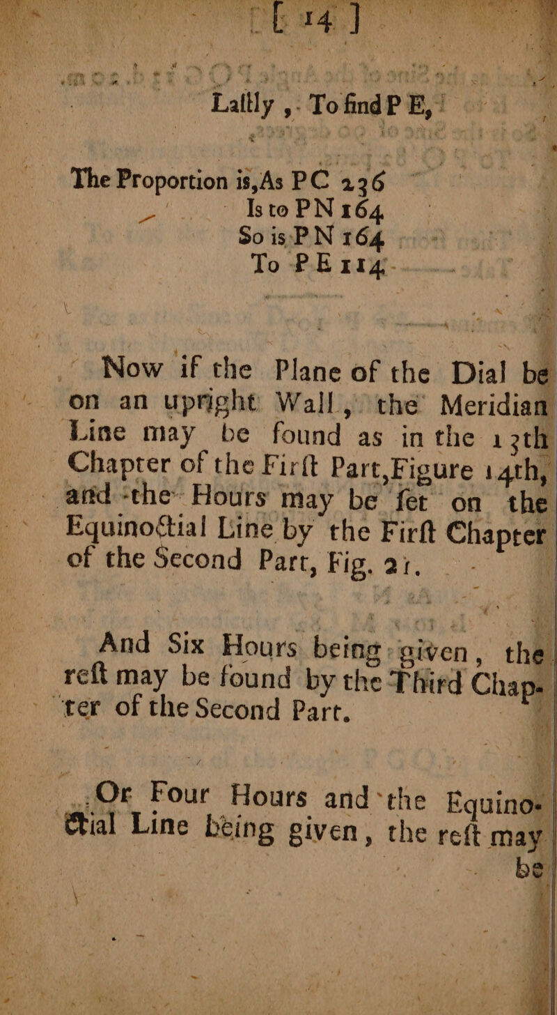 LEARN 1 l TE! DUT ART ANT € i iy bat ata Le. A) B's hy Ban Lt r4 ny ar ae ee di y hee 4 : PRES ; a: 1 Le, raed Pie : MA ae 1 # a my # » + à we (4 feito à LA D'un «plate ae TT A ae I : AT AR de de sy +* 184 A …? v M ” à dis. r 4 i ~ Laltly ,. TofndPE,) a - hound? E, : y La xi, ‘9 i We ’ a ere fi HU { ; à | À The Proportion is, As PC 226 wate Ce uid ches Oe Oe LP : So is PN 164 é To PE rig. \ à matins. | Now if the Plane of the Dial be on an upright Wall, the Meridian Line may be found as in the 1 3th Chapter of the Firft Part,Figure 14th, - andthe: Hours may be fet on the ~ Equinoftial Line by the Firft Chapter of the Second Part, Fig. ai. - | reft may be found by the Third Cha - gi Ok Four Hours and the Equinos tal Line being given, the reft may be