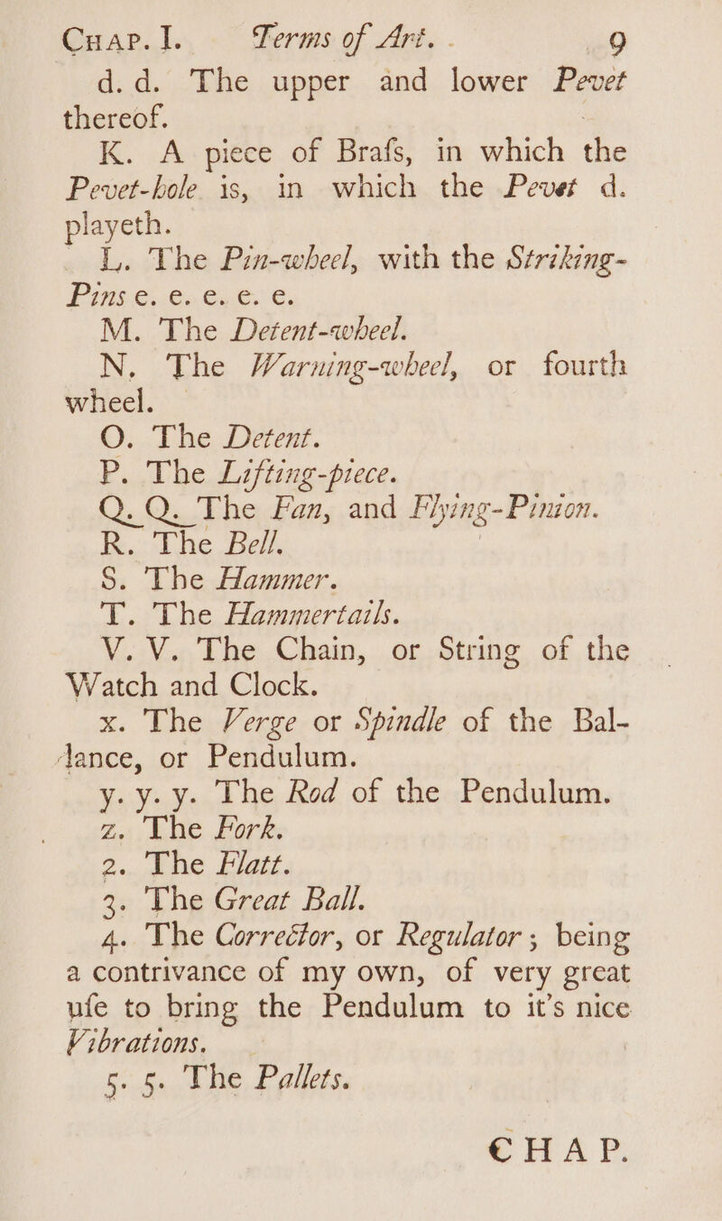 d.d. The upper and lower Pevet thereof. K. A piece of Brafs, in which A Pevet-hole. is, in which the Pevet d. playeth. | L. The Pin-wheel, with the Striking- Pi-G: So. oboe, M. The Detent-avbheel. N. The Warning-wheel, or fourth wheel. — O. The Detent. P. The Lifting-piece. Q. Q. The Fan, and Fhying- Pinion. R. The Bell. S. The Hammer. T. The Hammertails. . V. The Chain, or String of the Watch and Clock. x. The Verge or Spindle of the Bal- ‘ance, or Pendulum. y.y-y. The Red of the Pendulum. Zz. Lhe Fork. Don NR, SG 2 3. The Great Ball. 4. The Correétor, or Regulator ; being a contrivance of my own, of very great ufe to bring the Pendulum to it’s nice Vibrations. 5. 5. The Pallets. CHAP.