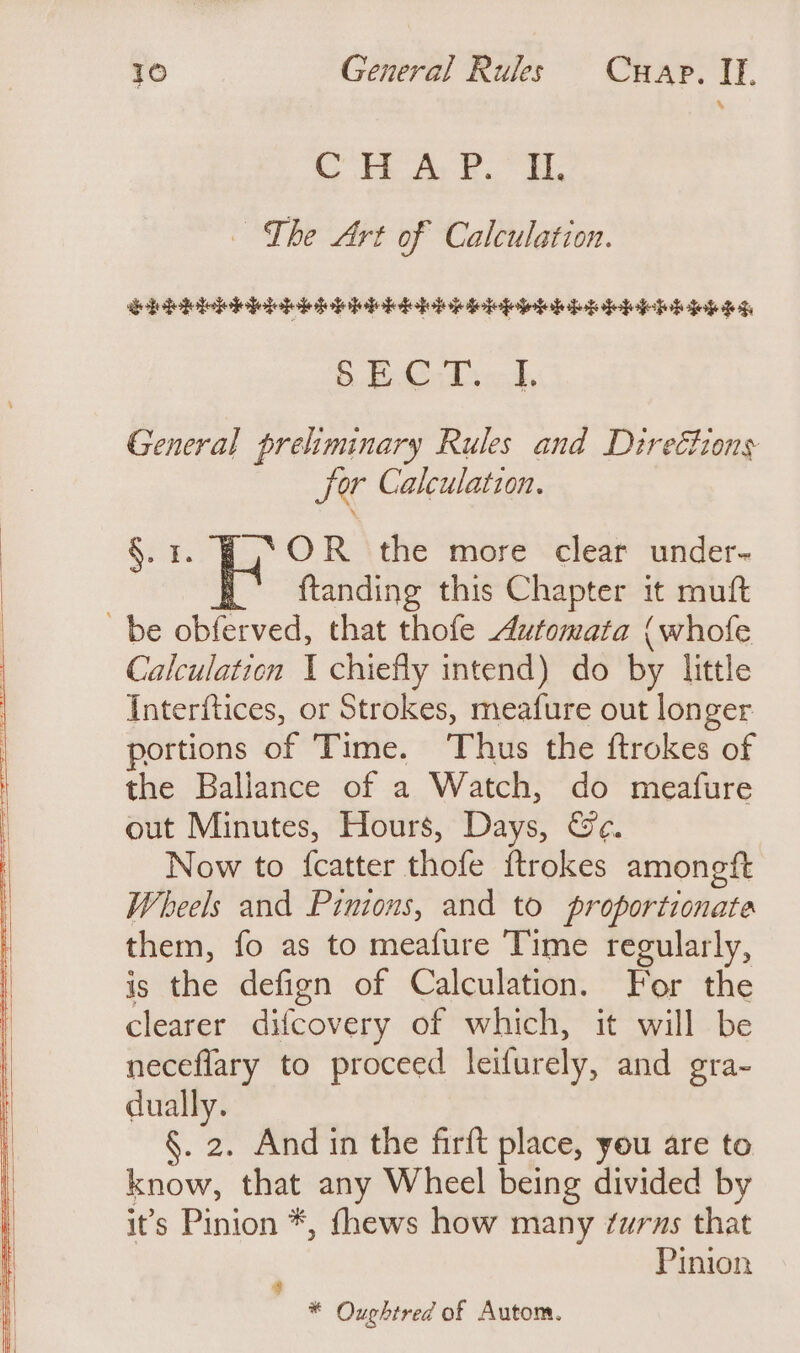 CH A 2.” i, - The Art of Calculation. eledetlodeleleteiaseiudedobeduieiptetefetek bade egg oe One bee @ General preliminary Rules and Direéhons for Calculation. §. 3. Kn the more clear under- ftanding this Chapter it muft be obferved, that thofe Automata {whofe Calculation I chiefly intend) do by little Interftices, or Strokes, meafure out longer portions of Time. Thus the ftrokes of the Ballance of a Watch, do meafure out Minutes, Hours, Days, &amp;e. Now to {catter thofe ftrokes amoneft Wheels and Pinions, and to proportionate them, fo as to meafure Time regularly, is the defign of Calculation. For the clearer difcovery of which, it will be neceflary to proceed leifurely, and gra- dually. §. 2. And in the firft place, you are to know, that any Wheel being divided by it’s Pinion *, fhews how many ¢uras that ‘ Pinion * Oughtred of Autom.