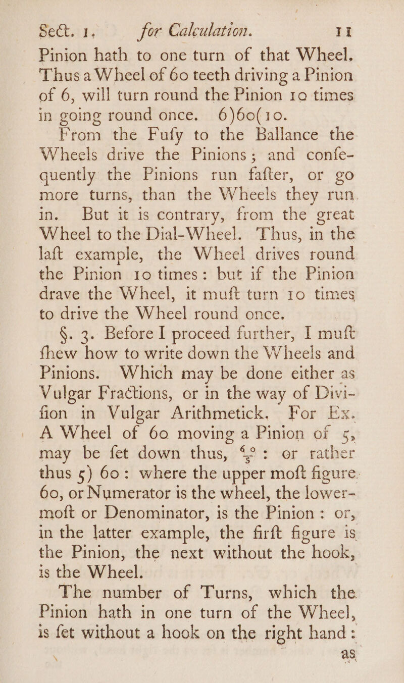 Pinion hath to one turn of that Wheel. Thus a Wheel of 60 teeth driving a Pinion of 6, will turn round the Pinion ro times in going round once. 6)60(10. From the Fufy to the Ballance the Wheels drive the Pinions; and confe- quently the Pinions run fafter, or go more turns, than the Wheels they run in. But it is contrary, from the great Wheel to the Dial-Wheel. Thus, in the laft example, the Wheel drives round the Pinion 10 times: but if the Pinion drave the Wheel, it muft turn 10 times to drive the Wheel round once. §. 3. Before I proceed further, I muft fhew how to write down the Wheels and Pinions. Which may be done either as Vulgar Fractions, or in the way of Divi- fion in Vulgar Arithmetick. For Ex. A Wheel of 60 moving a Pinion of 5, may be fet down thus, 42: er rather thus 5) 60: where the upper moft figure. 60, or Numerator is the wheel, the lower- moft or Denominator, is the Pinion: or, in the latter example, the firft figure is the Pinion, the next without the hook, is the Wheel. The number of Turns, which the Pinion hath in one turn of the Wheel, is fet without a hook on the right hand: as