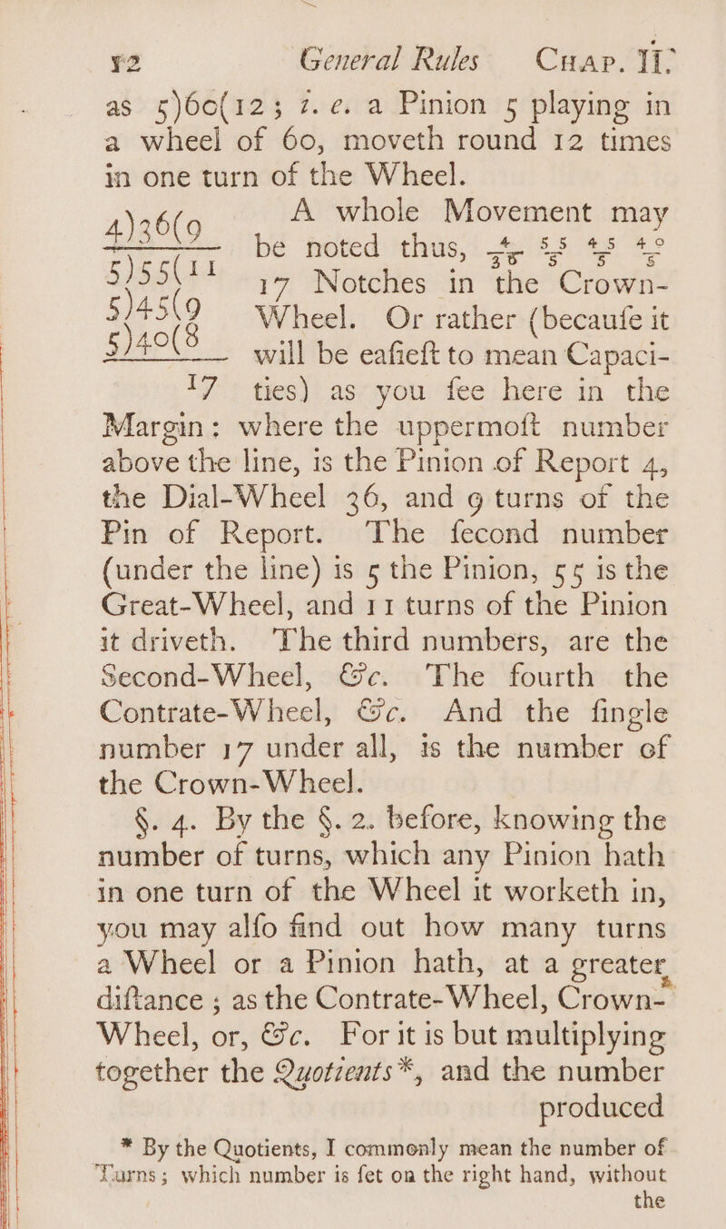 Set ¥2 General Rules Cuap. I as 5\60(12; 7. e. a Pinion 5 playing in a wheel of 60, moveth round 12 times in one turn of the Wheel. A whole Movement ma wa be noted thus, “4. $5 43 “| 5)55| 17 Notches in the Crown- 54519 Wheel. Or rather (becaufe it §)40(8 _ will be eafieft to mean Capaci- 17 ties) as you fee here in the Margin: where the uppermoft number above the line, is the Pinion of Report 4, the Dial-Wheel 36, and 9 turns of the Pin of Report. The fecond number (under the line) is 5 the Pinion, 55 is the Great-Wheel, and 11 turns of the Pinion it driveth. The third numbers, are the Second-Wheel, &amp;c. The fourth the Contrate-Wheel, &amp;c. And the fingle number 17 under all, is the number of the Crown-Wheel. §. 4. By the §. 2. before, knowing the number of turns, which any Pinion hath in one turn of the Wheel it worketh in, you may alfo find out how many turns a Wheel or a Pinion hath, at a greater, diftance ; as the Contrate- W heel, Crown Wheel, or, &amp;c. For it is but multiplying together the Quotzents*, and the number produced * By the Quotients, I commonly mean the number of ‘Curns; which number is fet on the right hand, without the