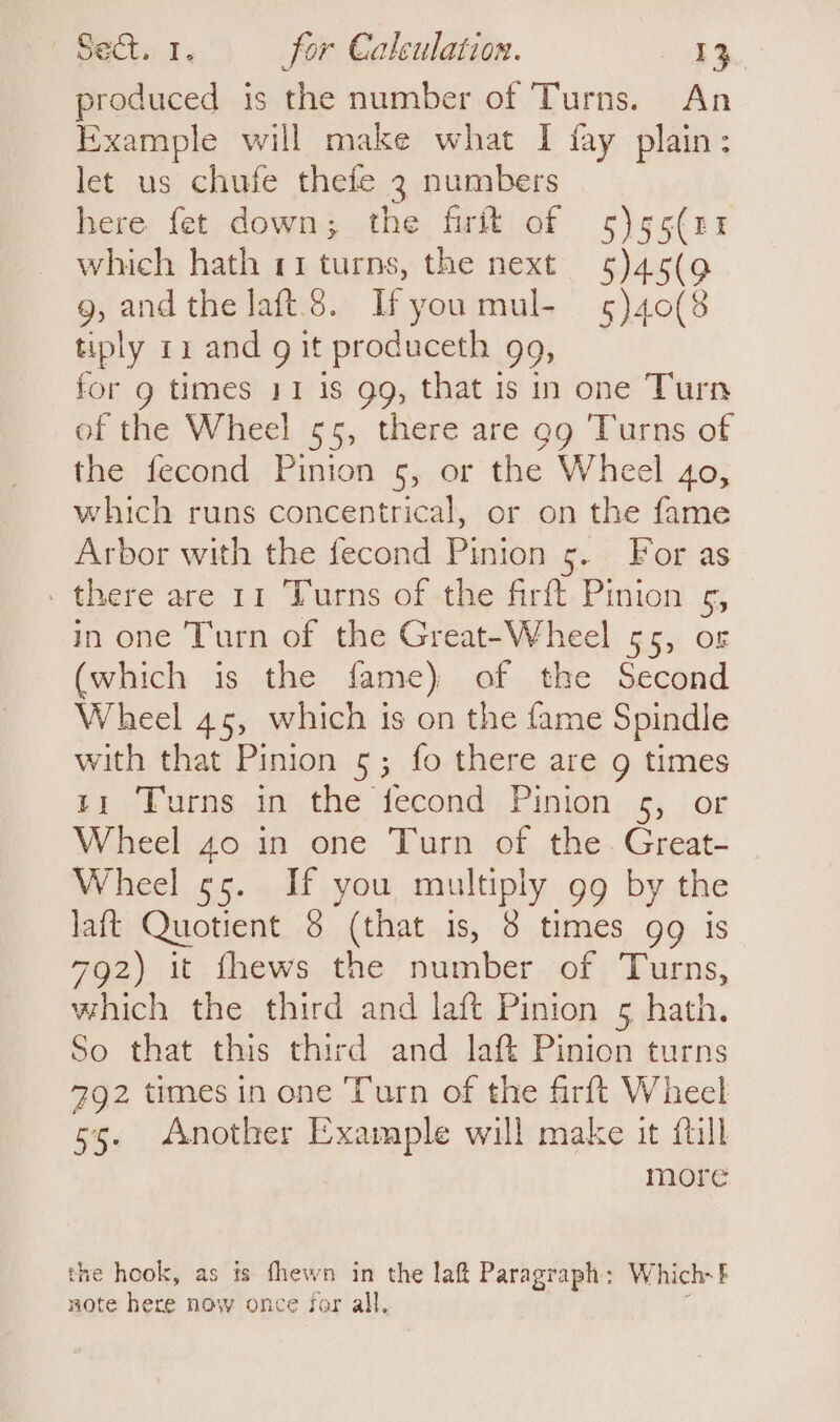 produced is the number of Turns. An Example will make what I fay plain: let us chufe thefe 3 numbers here fet down; the firit of 5)55(n1x which hath 11 turns, the next 5)45(9 g, and the laft.3. Ifyou mul- 5)40(8 tiply ri and g it produceth gg, for g times 11 is gg, that 1s in one Turn of the Wheel 55, there are gg Turns of the fecond Pinion 5, or the Wheel 40, which runs concentrical, or on the fame Arbor with the fecond Pinion 5. For as ' there are 11 Turns of the firft Pinion 5, in one Turn of the Great-Wheel 55, or (which is the fame) of the Second Wheel 45, which is on the fame Spindle with that Pinion 5; fo there are 9 times 11 Turns in the fecond Pinion 5, or Wheel 40 in one Turn of the. Great- Wheel 55. If you multiply gg by the laft Quotient 8 (that is, 8 times gg is 792) it fhews the number of Turns, which the third and laft Pinion 5 hath. So that this third and laf Pinion turns 792 times in one Turn of the firft Wheel 55. Another Example will make it fill more the hook, as ts fhewn in the laft Paragr aph: Which- 5 note here now once for all,