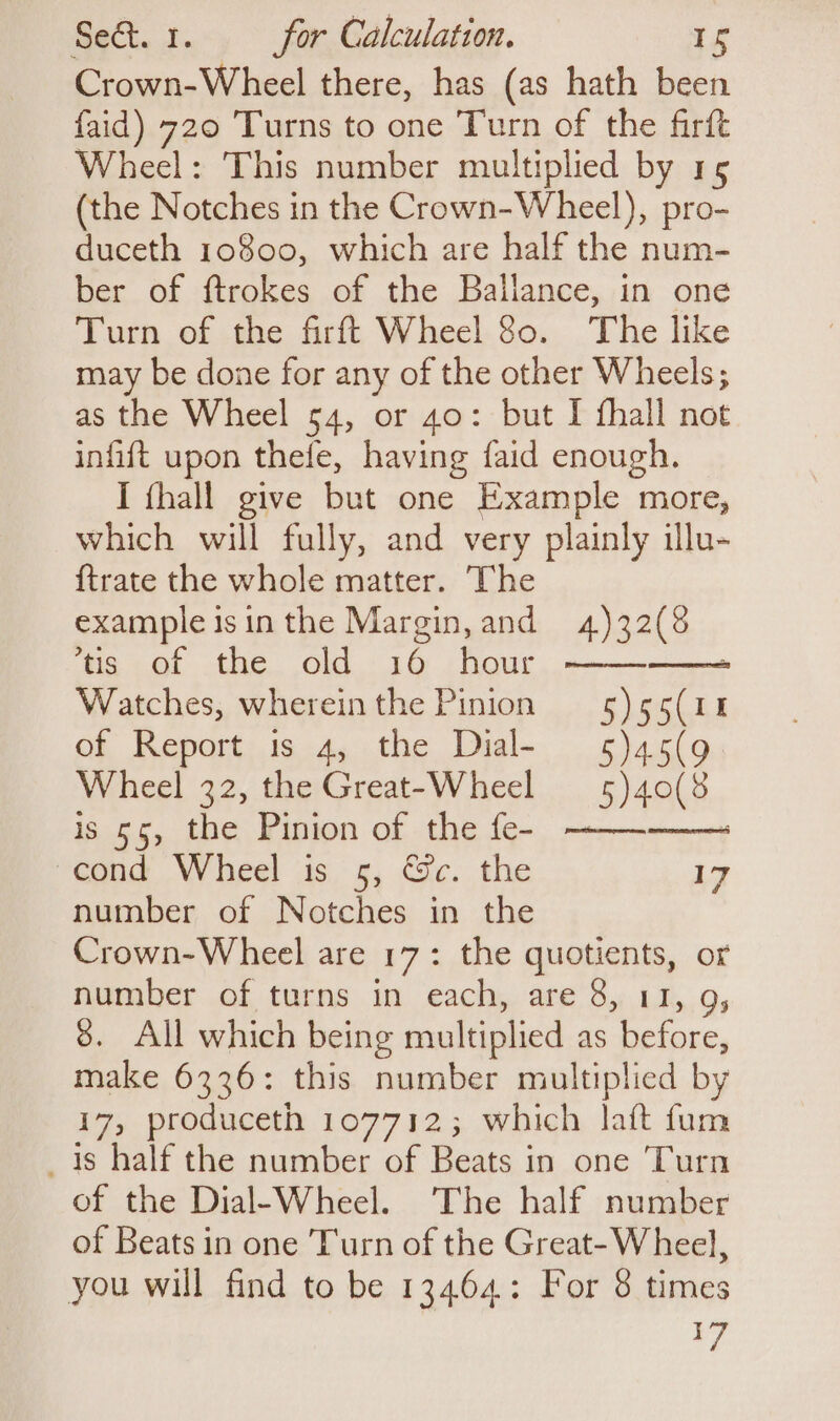 Crown-Wheel there, has (as hath been faid) 720 Turns to one Turn of the firft Wheel: This number multiplied by 15 (the Notches in the Crown-Wheel), pro- duceth 10800, which are half the num- ber of ftrokes of the Ballance, in one Turn of the firft Wheel 80. The like may be done for any of the other Wheels; as the Wheel 54, or 40: but I fhall not infift upon thefe, having faid enough. I {hall give but one Example more, which will fully, and very plainly illu- {trate the whole matter. The example isin the Margin, and 4)32(8 ‘tis of the old 16 hour Watches, whereinthe Pinion 5) 55(11% of Report is 4, the Dial- 5)a5(9 Wheel 32, the Great-Wheel 5) 40(8 is 55, the Pinion of the fe- —— : cond Wheel is 5, &amp;c. the 17 number of Notches in the Crown-Wheel are 17: the quotients, or number of turns in each, are 8, 11, 9, 8. All which being multiplied as before, make 6336: this number multiplied by 17, produceth 107712; which laft fum is half the number of Beats in one Turn of the Dial-Wheel. The half number of Beats in one Turn of the Great-Wheel, you will find to be 13464: For 8 times Fy ( eadeeenieeeannaeeel