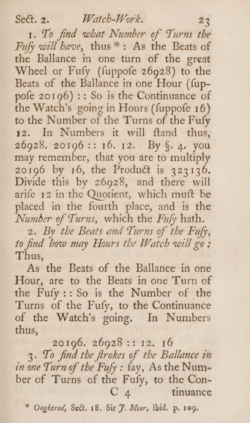 1. To find what Number of Turns the Fufy will have, thus*: As the Beats of the Ballance in one turn of the great Wheel or Fufy (fuppofe 26928) to the Beats of the Ballance in one Hour (fup- pofe 20196) :: So is the Continuance of the Watch’s going in Hours (fuppofe 16) to the Number of the Turns of the Fufy 12. In Numbers it will ftand thus, 26928. 26F96 :: 16.12. By’ §.4. you may remember, that you are to multiply 20196 by 16, the Product is 323136. Divide this by 26928, and there will arife 12 in the Quotient, which muft be placed in the fourth place, and is the Number of Turns, which the Fu/y hath. 2. By the Beats and Turns of the Fufy, to find bow may Hours the Watch will go: Thus, As the Beats of the Ballance in one Hour, are to the Beats in one Turn of the Fufy::So is the Number of the Turns of the Fufy, to the Continuance of the Watch’s going. In Numbers thus, | 20196. 26928 :: 12. 16 3. Io find the firokes of the Ballance in in one Turn of the Fufy : fay, As the Num- ber of Turns of the Fufy, to the Con- CZ tinuance — * Oughtred, Sect. 18. Sir F. Moor, ibid. p. 109.