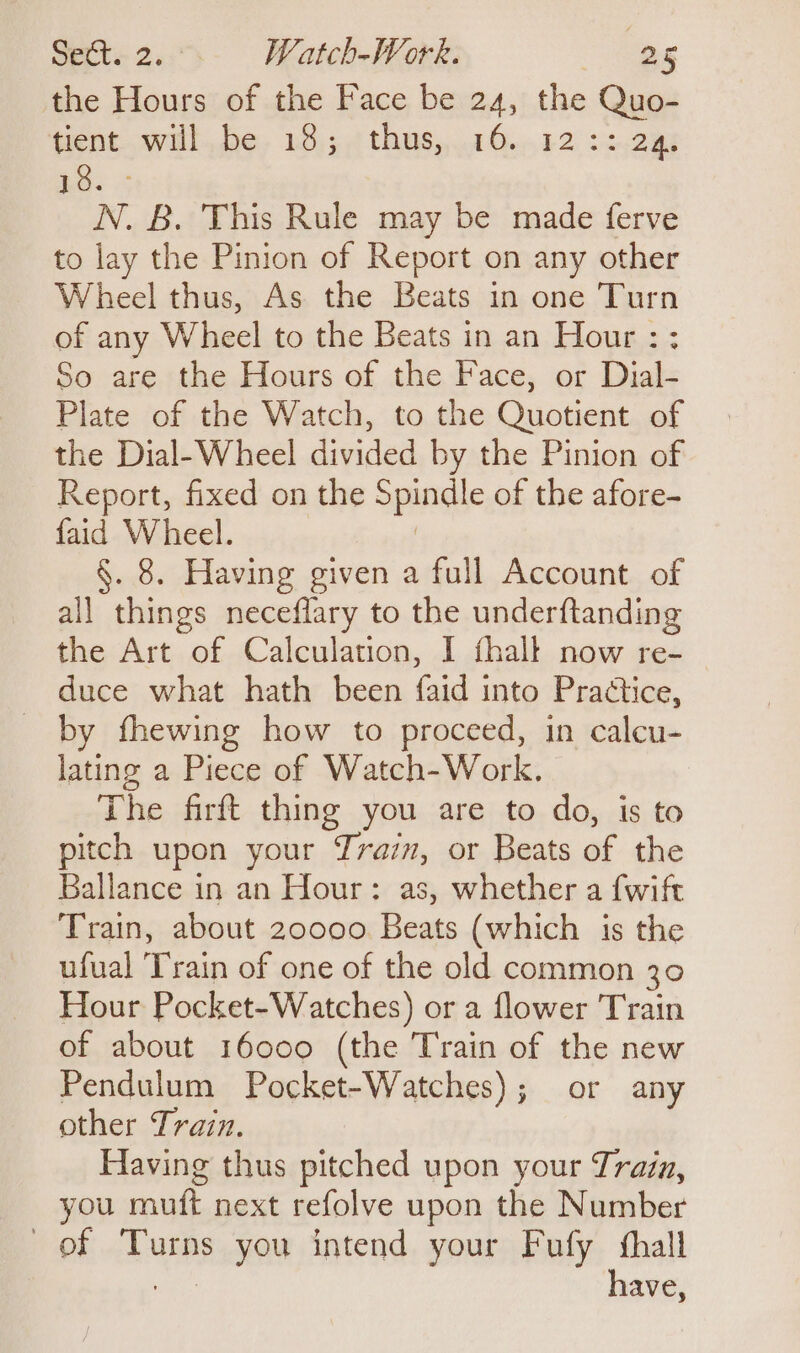 the Hours of the Face be 24, the Quo- tient. .willbe, 18.;¢ thusy.1 6.42 22.2% Aa: 2 N. B. This Rule may be made ferve to lay the Pinion of Report on any other Wheel thus, As the Beats in one Turn of any Wheel to the Beats in an Hour : ; So are the Hours of the Face, or Dial- Plate of the Watch, to the Quotient of the Dial-Wheel divided by the Pinion of Report, fixed on the Spindl e of the afore- faid Wheel. §. 8. Having given a full Account of all things neceflary to the underftanding the Art of Calculation, I fhall now re- duce what hath been {aid into Practice, by fhewing how to proceed, in calcu- lating a Piece of Watch-Work. The firft thing you are to do, is to pitch upon your Train, or Beats of the Ballance in an Hour: as, whether a {wift Train, about 20000 Beats (which is the ufual Train of one of the old common 30 Hour Pocket-Watches) or a flower Train of about 16000 (the Train of the new Pendulum Pocket-Watches); or any other Train. Having thus pitched upon your Train, you muft next refolve upon the Number of Turns you intend your Fufy thall have,