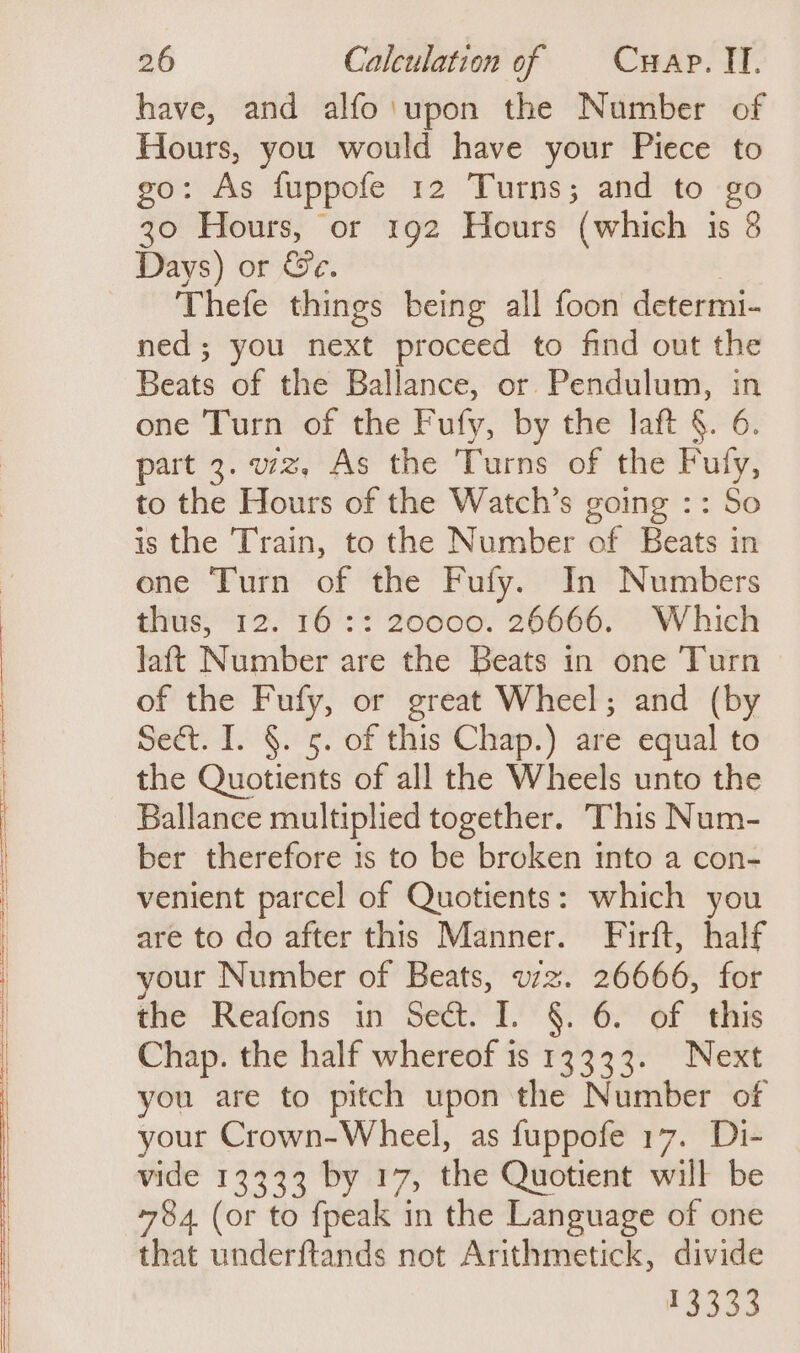 have, and alfo'\upon the Number of Hours, you would have your Piece to go: As fuppofe 12 Turns; and to go 30 Hours, or 192 Hours (which is 8 Days) or &amp;e. Thefe things being all foon determi- ned; you next proceed to find out the Beats of the Ballance, or Pendulum, in one Turn of the Fufy, by the laft §. 6. part 3. wz, As the Turns of the ese to the Hours of the Watch’s going :: So is the Train, to the Number of Boies in one Turn of the Fufy. In Numbers thus, 12. 16:: 20000. 26666. Which laft Number are the Beats in one Turn of the Fufy, or great Wheel; and (by Sect. I. §. 5. of this Chap.) are equal to the Quotients of all the Wheels unto the Ballance multiplied together. This Num- ber therefore is to be broken into a con- venient parcel of Quotients: which you are to do after this Manner. Firft, half your Number of Beats, wz. 26666, for the Reafons in Sect. I. §. 6. of this Chap. the half whereof is 13333. Next you are to pitch upon the Number of your Crown-Wheel, as fuppofe 17. Di- vide 13333 by 17, the Quotient will be 784 (or to fpeak in the Language of one that underftands not Arithmetick, divide ees.