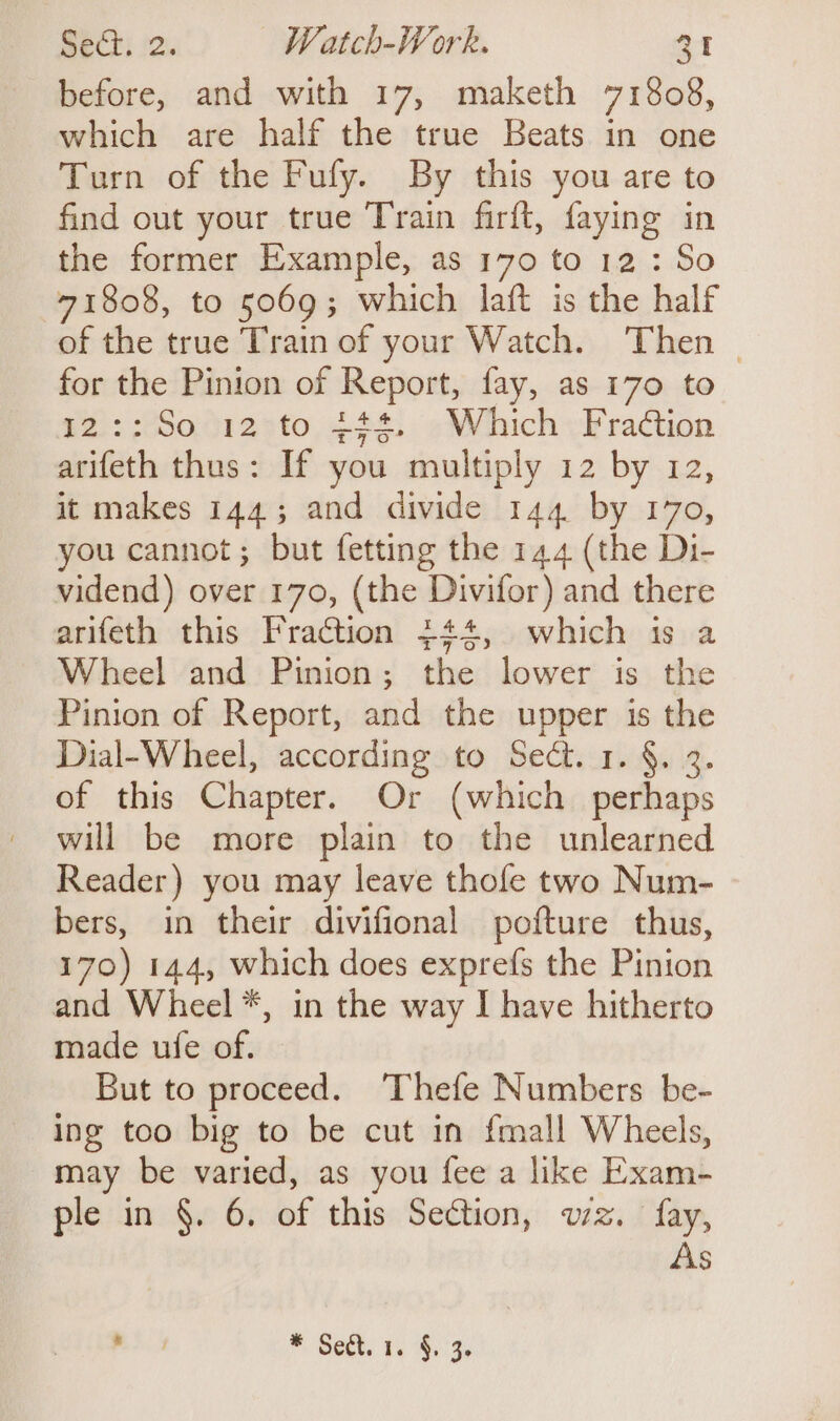 before, and with 17, maketh 71808, which are half the true Beats in one Turn of the Fufy. By this you are to find out your true Train firft, faying in the former Example, as 170 to 12 : So 71808, to 5069; which lait is the half of the true Train of your Watch. Then _ for the Pinion of Report, fay, as 170 to 2::So 12 to 444. Which Fraction arifeth thus: If you multiply 12 by 12, it makes 144; and divide 144 by 170, you cannot; but fetting the 144 (the Di- vidend) over 170, (the Divifor) and there arifeth this Fraction $44, which is a Wheel and Pinion; the lower is the Pinion of Report, and the upper is the Dial-Wheel, according to Sect. 1. §. 3 of this Chapter. Or (which sds: will be more plain to the unlearned Reader) you may leave thofe two Num- bers, in their divifional pofture thus, 170) 144, which does exprefs the Pinion and Wheel *, in the way I have hitherto made ufe of. But to proceed. Thefe Numbers be- ing too big to be cut in fmall Wheels, may be varied, as you fee a like Exam- ple in §. 6. of this Section, wz. fay, As sine * Sect. ¥. 4.3.