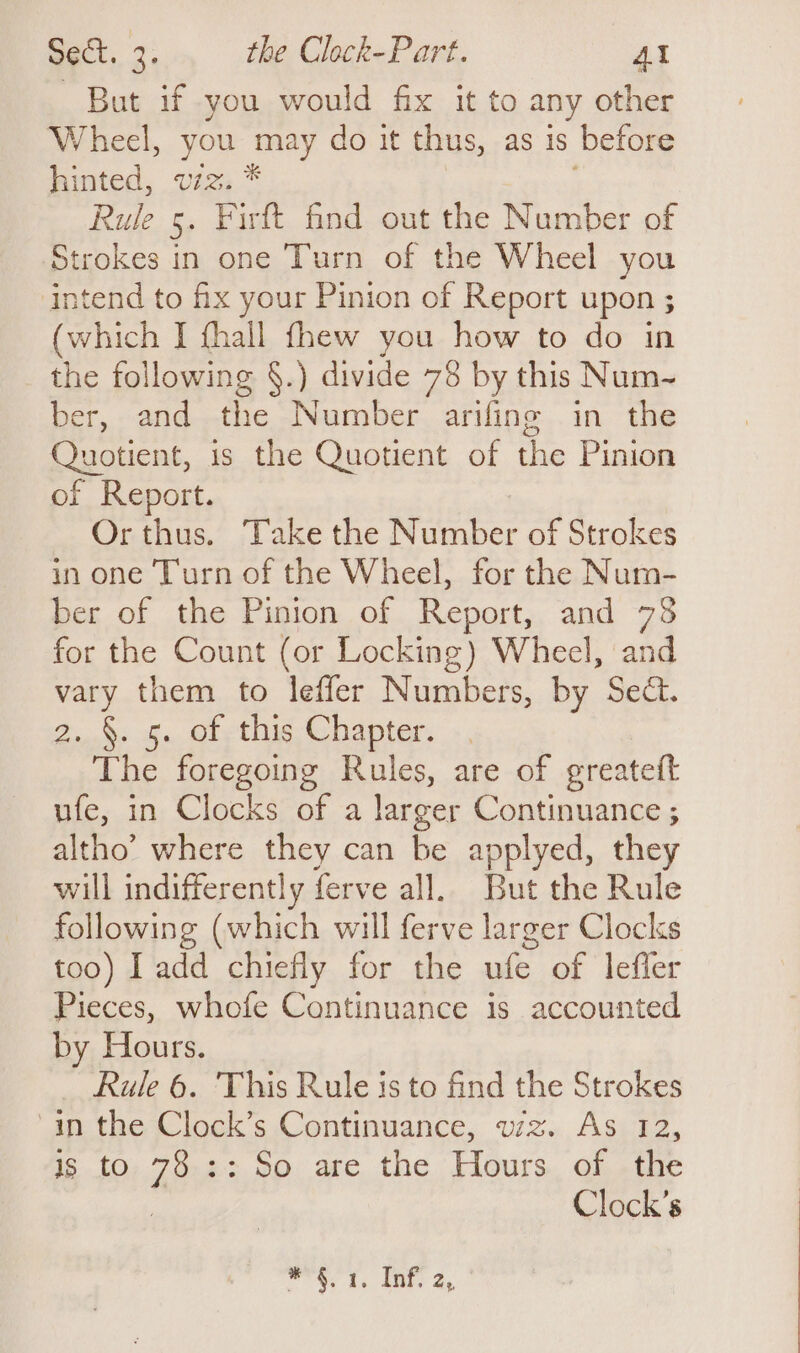 But if you would fix it to any other Wheel, you may do it thus, as is before hinted, viz; * Rule 5. Firft find out the Number of Strokes in one Turn of the Wheel you intend to fix your Pinion of Report upon ; (which I fhall fhew you how to do in the following §.) divide 78 by this Num-~ ber, and the Number arifing in the Quotient, is the Quotient of the Pinion of Report. Or thus. Take the Number of Strokes in one Turn of the Wheel, for the Num- ber of the Pinion of Report, and 73 for the Count (or Locking) Wheel, and vey them to leffer Numbers, by Sect. Z..%: ih. Ole thig Chapter. -, The foregoing Rules, are of greatett ufe, in Clocks of a larger Continuance ; altho’ where they can be applyed, they will indifferently ferve all. But the Rule following (which will ferve larger Clocks too) I add chiefly for the ufe of leffer Pieces, whofe Continuance is accounted by Hours. Rule 6. This Rule is to find the Strokes ain the Clock’s Continuance, wz. As 12, is to 78 :: So are the Hours of the : Clock’s