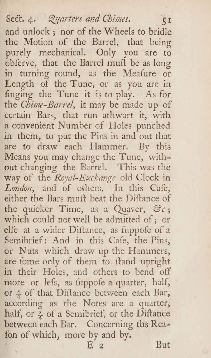 and unlock ; nor of the Wheels to bridle the Motion of the Barrel, that being purely mechanical. Only you are to obferve, that the Barrel muft be as long in turning round, as the Meafure or Length of the Tune, or as you are in finging the Tune it is to play. As for the Chime-Barrel, it may be made up of certain Bars, that run athwart it, with a convenient Number of Holes punched in them, to put the Pins in and out that are to draw each Hammer. By this Means you may change the Tune, with- out changing the Barrel. This was the way of the Royal-Exchange old Clock in London, and of others. In this Cafe, either the Bars muft beat the Diftance of the quicker Time, as a Quaver, @c; which could not well be admitted of ; or elfe at a wider Diftance, as fuppofe of a Semibrief: And in this Cafe, the Pins, or Nuts which draw up the Hammers, are fome only of them to ftand upright in their Holes, and others to bend off more or lefs, as fuppofe a quarter, half, — or + of that Diftance between each Bar, according as the Notes are a quarter, half, or 2 of a Semibrief, or the Diftance between cach Bar. Concerning ths Rea- fon of which, more by and by. 2 But