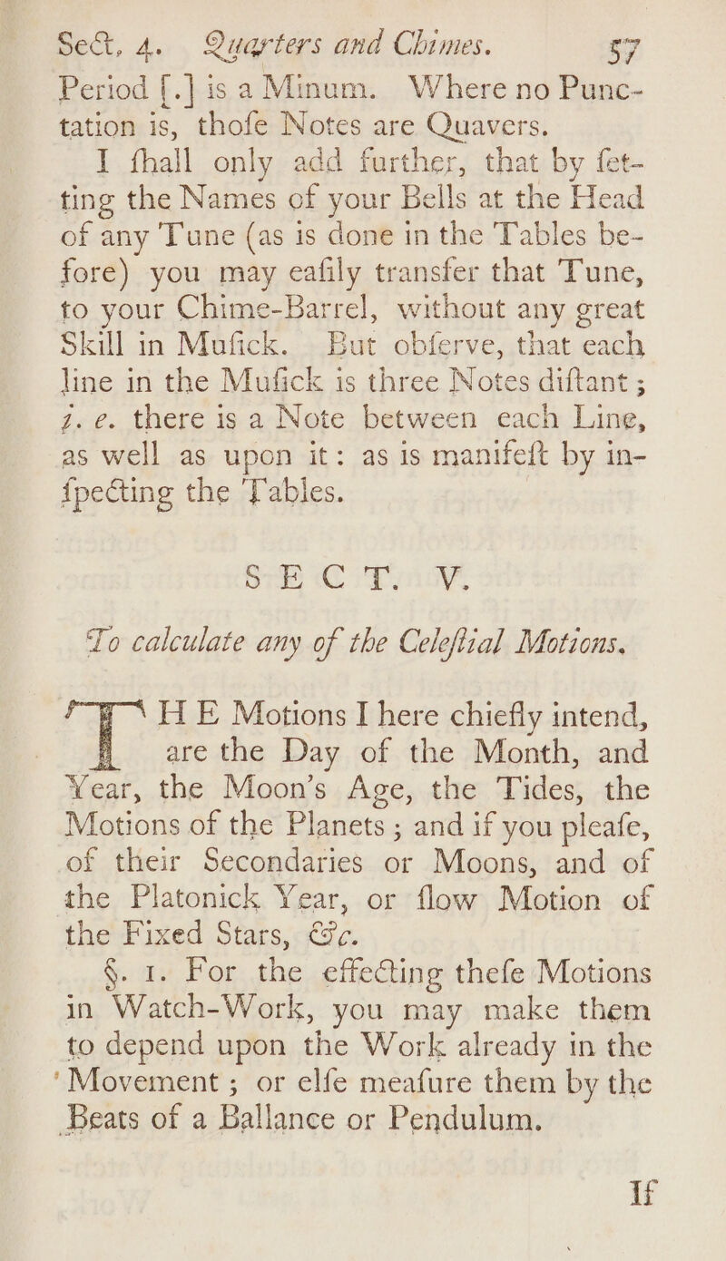 Period [.] isa Minum. Where no Punc- tation is, thofe Notes are Quavers. I fhall only add further, that by fet- ting the Names of your Bells at the Head of any Tune (as is done in the Tables be- fore) you may eafily transfer that Tune, to your Chime-Barrel, without any great Skill in Mufick. But obferve, that each line in the Mufick is three Notes diftant ; z. e. there is a Note between each Line, as well as upon it: as is manifeft by in- {pecting the Tables. ary To calculate any of the Celeftial Motions, ‘HE Motions I here chiefly intend, fare the Day of the Month, and Wear the Moon’s Age, the Tides; the Motions of the Planets ; and if you pleafe, of their Secondaries or Moons, and of the Platonick Year, or flaw Motion of the Fixed Stars, Cc. fa) For de effecting thefe Motions in Wh Work, you may make them to depend upon the Work already in the ‘Movement ; or elfe meafure them by the Beats of a Dalltnge or Pendulum. If