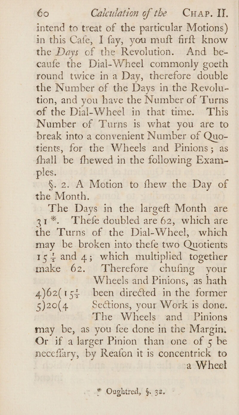 intend to treat of the particular Motions) in this Cafe, I fay, you muft firft know — the Days of the Revolution. And be- caufe the Dial-Wheel commonly goeth round twice in a Day, therefore double the Number of the Days in the Revolu- tion, and you have the Number of Turns of the Dial-Wheel in that time. This Number of Turns is what you are to break into a convenient Number of Quo- tients, for the Wheels and Pinions; as fhall be fhewed in the following Baia les. : §. 2. A Motion to fhew the Day of the Month. ee Days in the largeft Month are 31%. ‘Thefe doubled are 62, which are the Torns of} the: Dial- Wheel: which may be broken into thefe two Quotients 154 and 4; which multiplied together make 62. Therefore chufing your Wheels and Pinions, as hath 4)62(t5£ been directed in the former 5)20(4 Sections, your Work 1s done. The Wheels and Pinions may be, as you fee done in the Margin. Or if a larger Pinion than one of 5 be necefiary, by Reafon it is concentrick to a Wheel * Oughtred, §. 32,