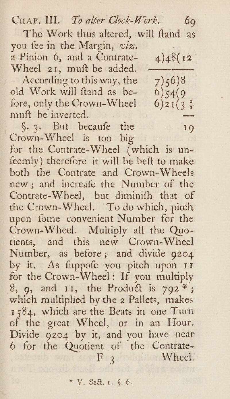 The Work thus altered, will ftand as you fee in the Margin, vz. | a Pinion 6, and a Contrate- 4)48(12 Wheel 21, muft be added. —— According tothis way, the 7)56)8 old Work will ftand as be- 6) 54(g fore, only the Crown-Wheel 6)2i(3 4 muft be inverted. ainsi [ Ute Bt: becaute: the 1g Crown-Wheel is too big for the Contrate-Wheel (which is un- feemly) therefore it will be beft to make both the Contrate and Crown-Wheels new ; and increafe the Number of the Contrate-Wheel, but diminifh that of the Crown-Wheel. To do which, pitch upon fome convenient Number for the Crown-Wheel. Multiply all the Quo- tients, and this new Crown-Wheel Number, as before; and divide 9204 by it. As fuppofe you pitch upon 11 for the Crown-Wheel: If you multiply Sg, and: my&lt;the Predudt is) 792 * ; which multiplied by the 2 Pallets, makes 1584, which are the Beats in one Turn of the great Wheel, or in an Hour. Divide 9204 by it, and you have near 6 for the Quotient of the Contrate- ee Jo Wieck eY\. Sect, 154.6,