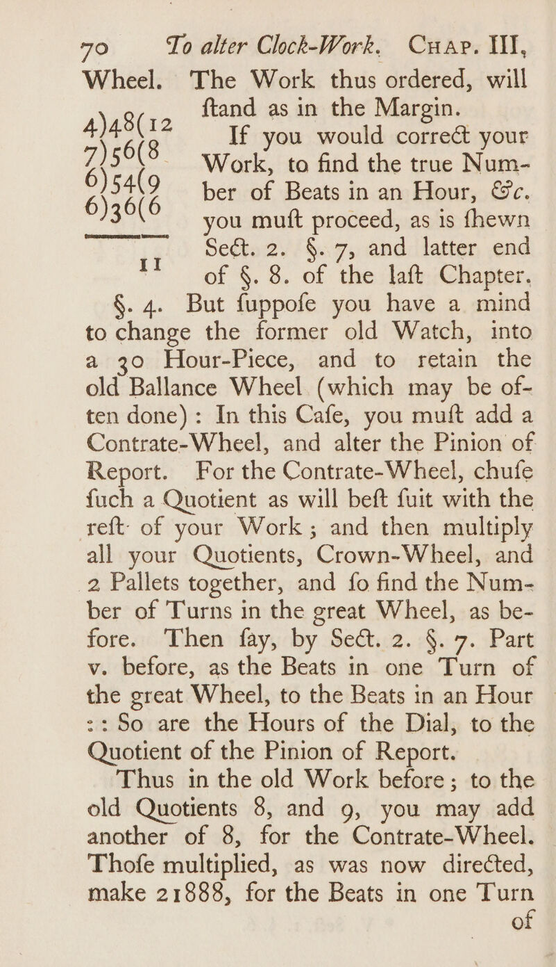 Wheel. The Work thus ordered, will 9 ftand as in the Margin. Ala If you would correct your Zs (8 Work, to find the true Num- Bate ber of Beats in an Hour, &amp;c.  you mutt proceed, as is fhewn Seta 2. / §..7,, and: latter, end of §. 8. of the laft Chapter. §. 4. But fuppofe you have a mind to change the former old Watch, into a 30 Hour-Piece, and to retain the old Ballance Wheel. (which may be of- ten done): In this Cafe, you muft add a Contrate-Wheel, and alter the Pinion of Report. For the Contrate-Wheel, chufe fuch a Quotient as will beft fuit with the eft of your Work; and then multiply all your Quotients, Crown-Wheel, and 2 Pallets together, and fo find the Num- ber of Turns in the great Wheel, as be- fore. Then fay, by Sec. 2. §. 7. Part v. before, as the Beats in one Turn of the great Wheel, to the Beats in an Hour © :: So are the Hours of the Dial, to the Quotient of the Pinion of Report. Thus in the old Work before; to the old Quotients 8, and 9, you may add another of 8, for the Contrate-Wheel. Thofe multiplied, as was now directed, make 21888, for the Beats in one Turn of CCS EES Wy