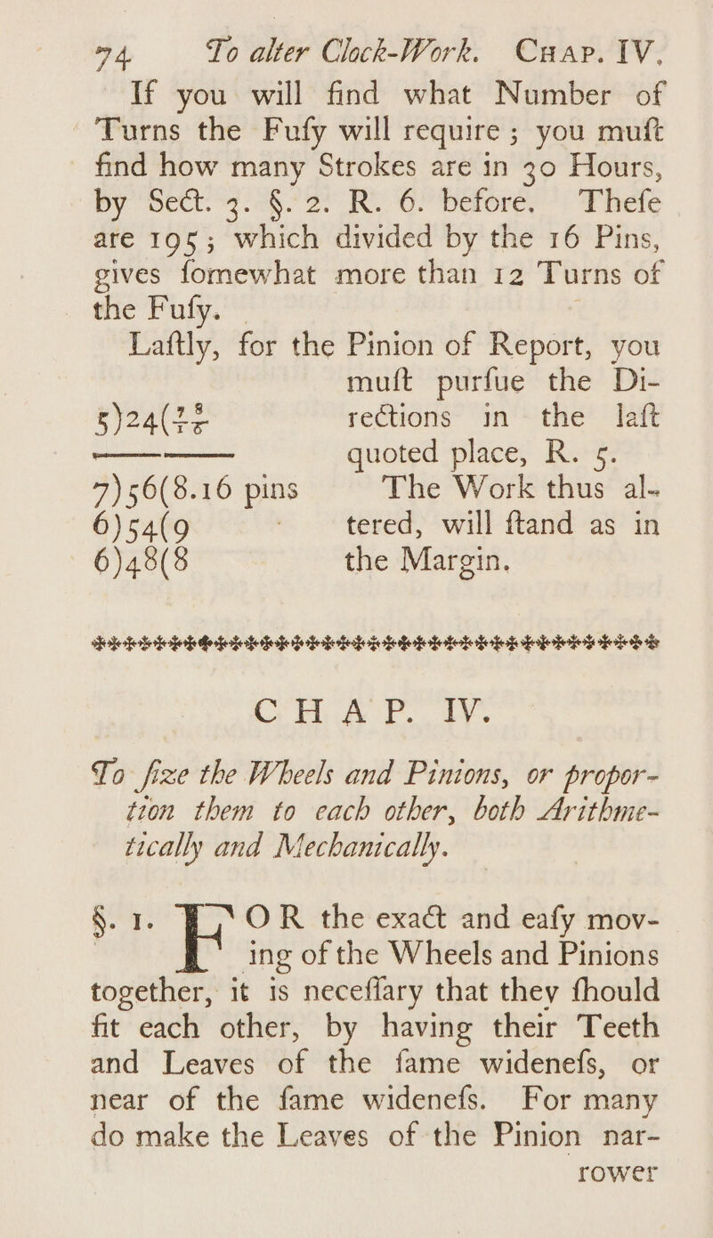 If you will find what Number of Turns the Fufy will require ; you muft find how many Strokes are in 30 Hours, By “pect: yah 2) RO berere, *: Thete are 195; which divided by the 16 Pins, gives fomewhat more than 12 Turns of the Fufy. - Laftly, for the Pinion of Report, you muft purfue the Di- y2AL ES rections in the laft quoted place, R. 5. 7)56(8.16 pins The Work thus al. 6)s54(9 | tered, will ftand as in 6)48(8 the Margin. Pep hee eiiok bine Hieber G FF 0 @ OF AP. TY. To fize the Wheels and Pinions, or propor- tion them to each other, both Arithme- tically and Mechanically. §.1. BUY OR the exact and eafy mov- | ing of the Wheels and Pinions together, it 1s neceflary that they fhould fit each other, by having their Teeth and Leaves of the fame widenefs, or near of the fame widenefs. For many do make the Leaves of the Pinion nar- rower