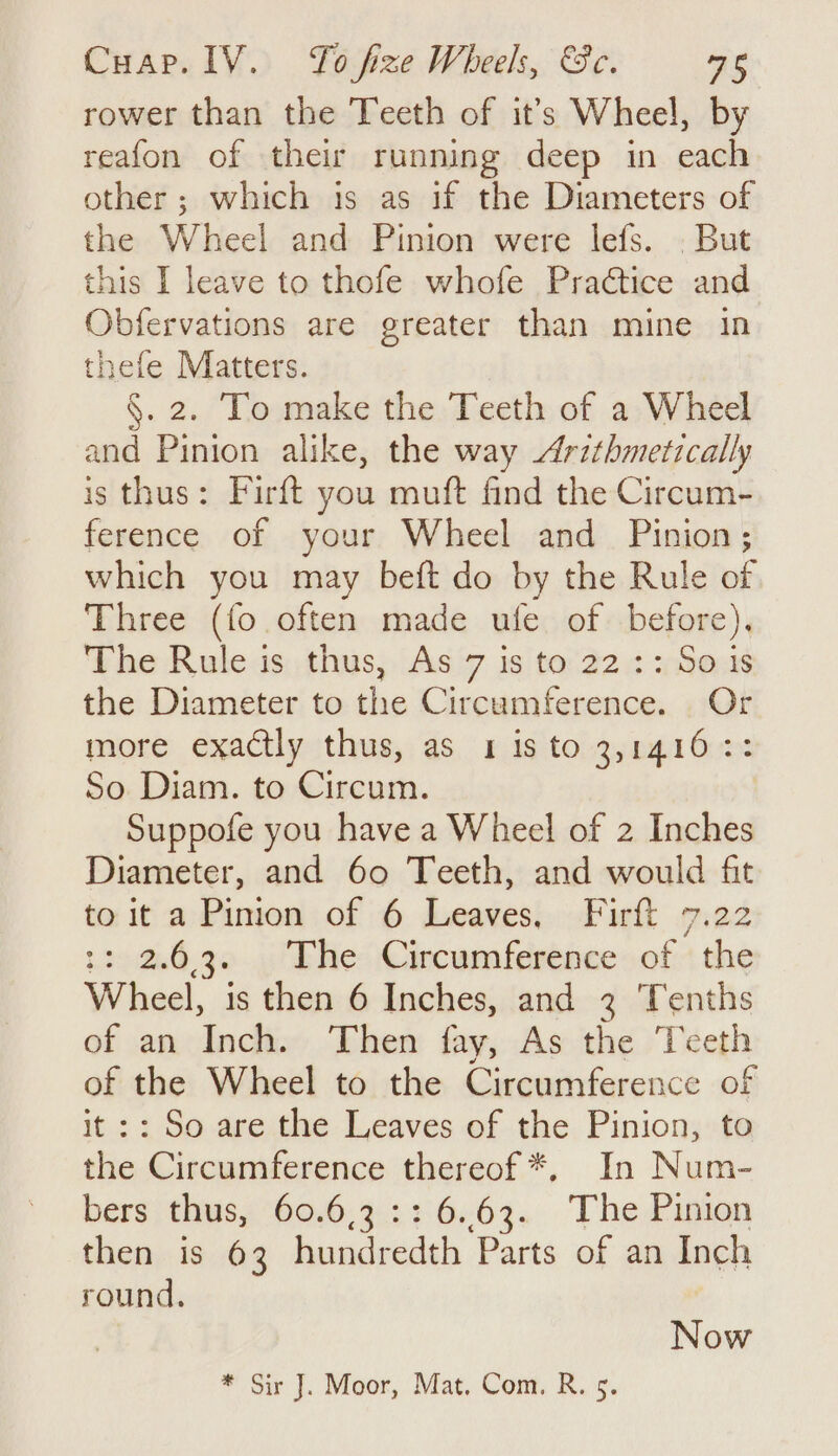 Cuap. IV. To fize Wheels, &amp;c. ees rower than the Teeth of it’s Wheel, by reafon of their running deep in each other; which is as if the Diameters of the Wheel and Pinion were lefs. . But this I leave to thofe whofe Practice and Obfervations are greater than mine in thefe Matters. §. 2. To make the Teeth of a Wheel and Pinion alike, the way Arzthmetically is thus: Firft you muft find the Circum- ference of your Wheel and Pinion; which you may beft do by the Rule of Three (fo often made ufe of before), The Rule is thus, As 7 is to 22 :: So is the Diameter to the Circumference. Or more exactly thus, as 1 is to 3,1416:: So Diam. to Circum. Suppofe you have a Wheel of 2 Inches Diameter, and 60 Teeth, and would fit to it a Pinion of 6 Leaves, Firft 7.22 :: 2.6.3. . The Circumference. of «the Wheel, is then 6 Inches, and 3 Tenths of an Inch. Then fay, As the Teeth of the Wheel to the Circumference of it: : So are the Leaves of the Pinion, to the Circumference thereof *, In Num- bers thus, 60.6.3 :: 6.63. The Pinion then is 63 hundredth Parts of an Inch round. Now