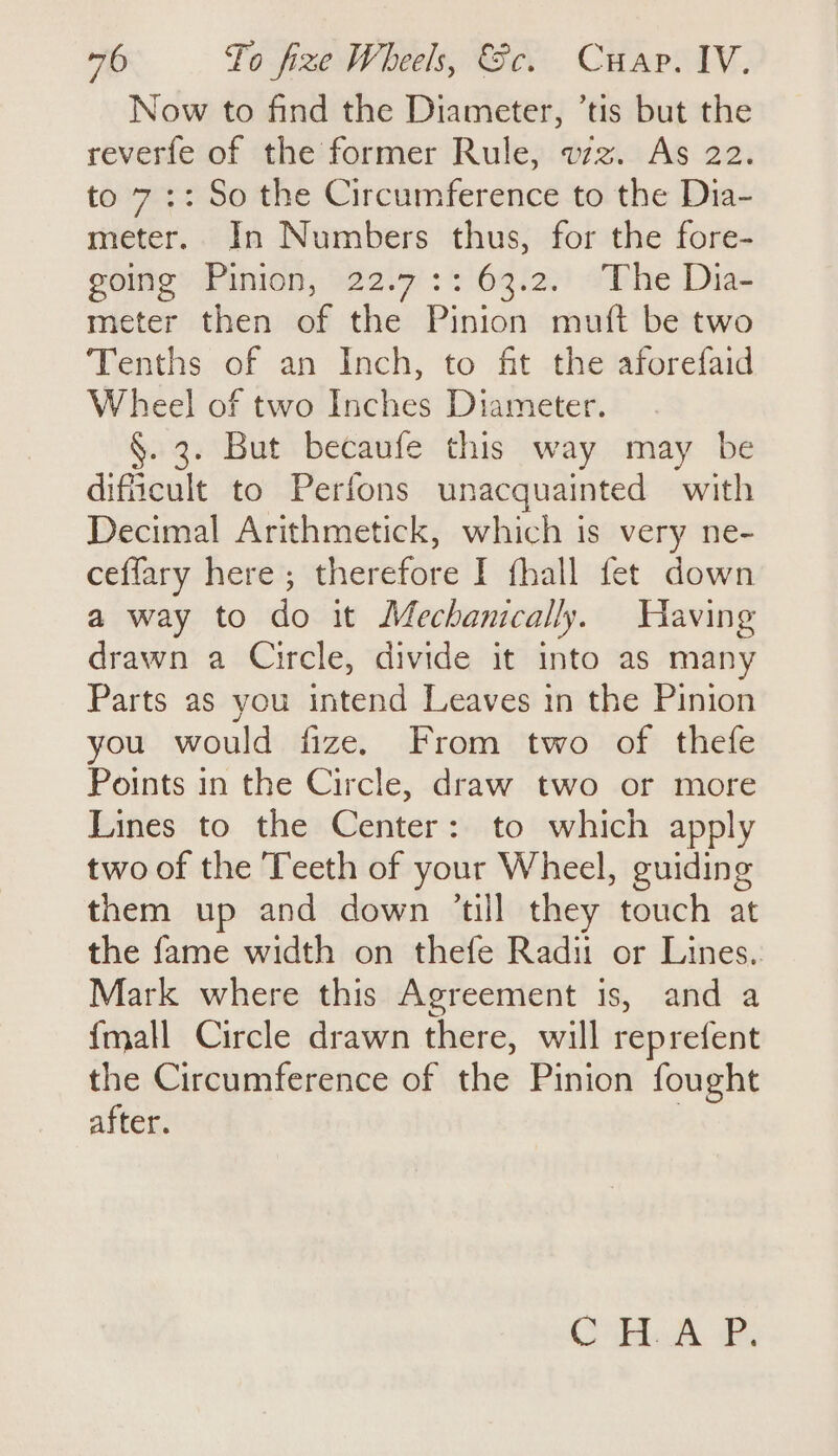 Now to find the Diameter, ’tis but the reverfe of the former Rule, vz. As 22. to 7:: So the Circumference to the Dia- meter. In Numbers thus, for the fore- sone” Pinion, »22.9°:: 63i2.) 7Phe Dias meter then of the Pinion muft be two Tenths of an Inch, to fit the aforefaid Wheel of two Inches Diameter. §. 3. But becaufe this way may be difficult to Perfons unacquainted with Decimal Arithmetick, which is very ne- ceffary here; therefore I fhall fet down a way to do it Mechanically. Having drawn a Circle, divide it into as many Parts as you intend Leaves in the Pinion you would fize. From two of thefe Points in the Circle, draw two or more Lines to the Center: to which apply two of the Teeth of your Wheel, guiding them up and down ’till they touch at the fame width on thefe Radi or Lines.. Mark where this Agreement is, and a {mall Circle drawn there, will reprefent the Circumference of the Pinion fought after. 3 CH AP