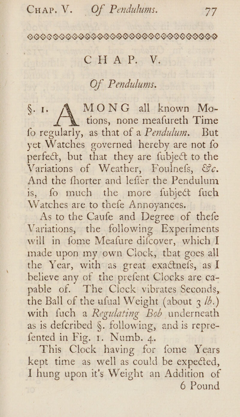 BIOS OIPGRPSPD ODP OGG OO GODS SISO SS Cy An Pag. Of Pendulums. Weg Fig digs all known Mo- tions, none meafureth Time fo regularly, as that of a Pendulum. But yet Watches governed hereby are not fo perfect, but that they are fubject to the Variations of Weather, Foulnefs, &amp;c. And the fhorter and lefier the Pendulum is, fo much the more fubject fuch Watches are to thefe Annoyances. As to the Caufe and Degree of thefe Variations, the following Experiments will in fome Meafure difcover, which I made upon my own Clock, that goes all the Year, with as great exactnefs, as I believe any of the prefent Clocks are ca- pable of. The Clock vibrates Seconds, the Ball of the ufual Weight (about 3 /.) with fuch a Regulating Bob underneath as is defcribed §. following, and 1s repre- {ented in Fig. 1. Numb. 4. This Clock having for fome Years kept time as well as could be expected, { hung upon it’s Weight an Addition of 6 Pound