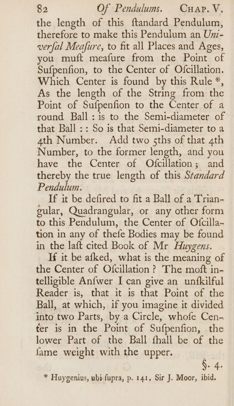 the length of this ftandard Pendulum, therefore to make this Pendulum an Umz- verfal Meafure, to fit all Places and Ages, you muft meafure from the Point of Sufpenfion, to the Center of Ofcillation. Which Center is found by this Rule *, As the length of the String from the Point of Sufpenfion to the Center of a round Ball :is to the Semi-diameter of: that Ball :: So is that Semi-diameter to a 4th Number. Add two sths of that 4th Number, to the former length, and you have the Center of Ofcillation; and thereby the true length of this Standard Pendulum. If it be defired to fit a Ball of a Trian- cular, Quadrangular, or any other form to this Pendulum, the Center of Ofcilla- tion in any of thefe Bodies may be found in the laft cited Book of Mr Huygens. Tf it be afked, what is the meaning of the Center of Ofcillation ? The moft in- telligible Anfwer I can give an unfkilful Reader is, that it is that Point of the Ball, at which, if you imagine it divided into two Parts, by a Circle, whofe Cen- fer is in the Point of Sufpenfion, the lower Part of the Ball fhall be of the fame weight with the upper. Fo ee * Huygenius, uby fupra, p. 141, Sir J. Moor, ibid.