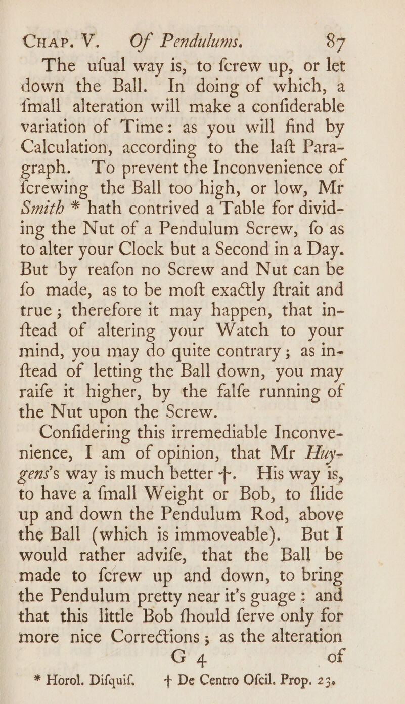 The ufual way is, to fcrew up, or let down the Ball. In doing of which, a {mall alteration will make a confiderable variation of Time: as you will find by Calculation, according to the laft Para- graph. To prevent the Inconvenience of {crewing the Ball too high, or low, Mr Smith * hath contrived a Table for divid- ing the Nut of a Pendulum Screw, fo as to alter your Clock but a Second in a Day. But by reafon no Screw and Nut can be fo made, as to be moft exactly ftrait and true ; therefore it may happen, that in- ftead of altering your Watch to your mind, you may do quite contrary; as in- {tead of letting the Ball down, you may raife it higher, by the falfe running of the Nut upon the Screw. Confidering this irremediable Inconve- nience, I am of opinion, that Mr Huy- gens’s way is much better +. His way 1s, to have a {mall Weight or Bob, to ilide up and down the Pendulum Rod, above the Ball (which is immoveable). But I would rather advife, that the Ball be made to fcrew up and down, to bring the Pendulum pretty near it’s guage : and that this little Bob fhould ferve only for more nice Corrections; as the alteration et of * Horol. Difquif. | + De Centro Ofcil. Prop. 23.