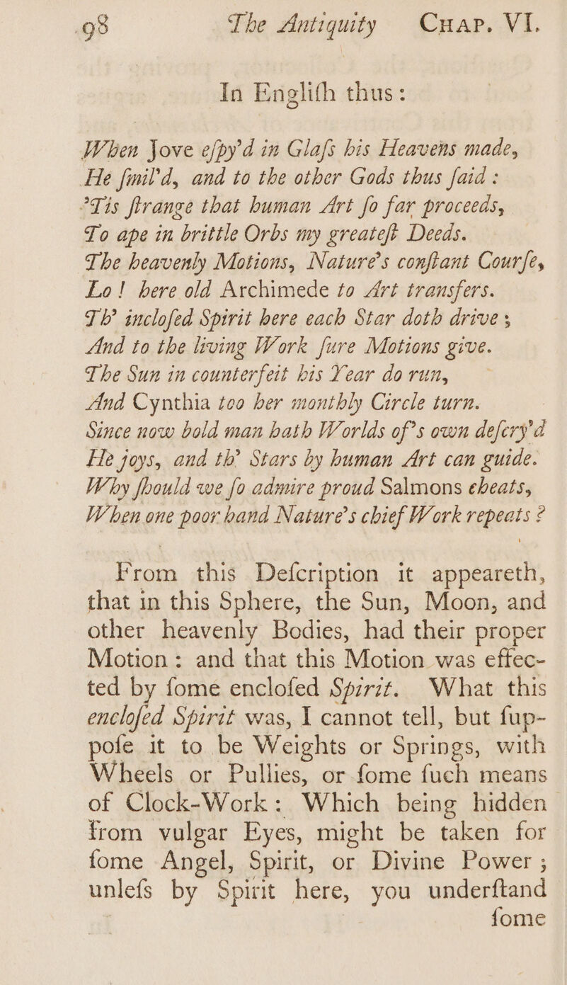 In Englith thus: When Jove efpyd in Glafs his Heavens made, He fimil’d, and to the other Gods thus faid : Tis firange that human Art fo far proceeds, To ape in brittle Orbs my greateft Deeds. The heavenly Motions, Nature’s conftant Courfe, Lo! here old Archimede to Art transfers. Th’ inclofed Spirit here each Star doth drive ; And to the living Work fure Motions give. The Sun in counterfeit his Year do run, And Cynthia too ber monthly Cirele turn. Since now bold man bath Worlds of’s own defery’d Fle joys, and th? Stars by human Art can guide. Why foould we fo admire proud Salmons eheats, When one poor hand Nature’s chief Work repeats ? From this Defcription it appeareth, that in this Sphere, the Sun, Moon, and other heavenly Bodies, had their proper Motion: and that this Motion was eftec- ted by fome enclofed Spirit. What this enclofed Spirtt was, I cannot tell, but fup- pofe it to be Weights or Springs, with Wheels or Pullies, or fome fuch means of Clock-Work: Which being hidden from vulgar Eyes, might be taken for fome Angel, Spirit, or Divine Power ; unlefs by Spirit here, you underftand {ome