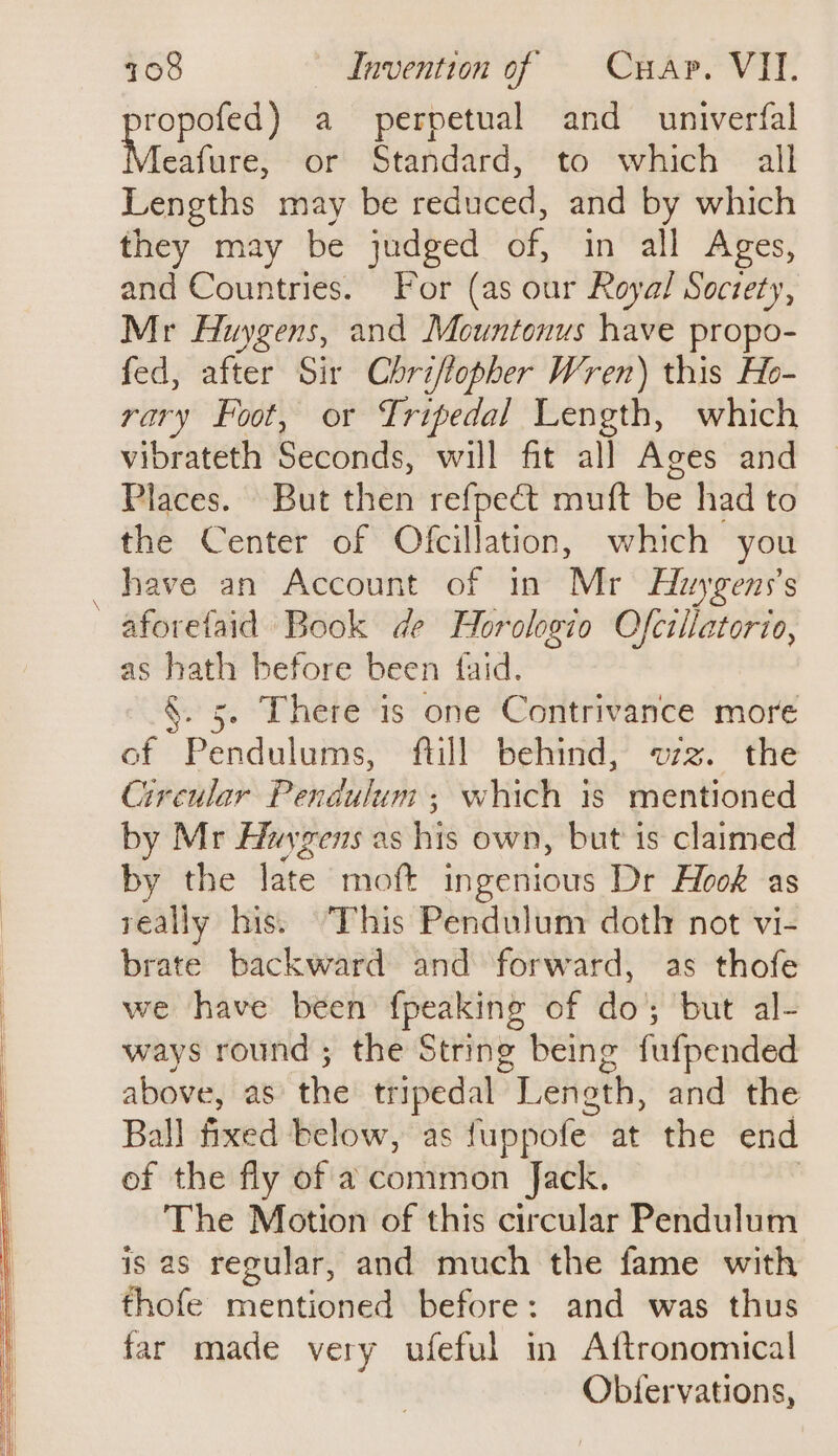 oom rgb a perpetual and univerfal eafure, or Standard, to which all Lengths may be reduced, and by which they may be judged of, in all Ages, and Countries. For (as our Royal Soctety, Mr Huygens, and Mountonus have propo- fed, after Sir Chriftopher Wren) this Ho- rary Foot, or Lripedal Length, which vibrateth Seconds, will fit all Ages and Places. But then refpect muft be had to the Center of Ofcillation, which you have an Account of in Mr Huygens’s aforelaid Book de Horologio Ofcillatorio, as hath before been faid. §. 5. There is one Contrivance more of Pendulums, ftill behind, wz. the Circular Pendulum; which is mentioned by Mr Havgens as his own, but is claimed by the late mot ingenious Dr Hook as really his. This Pendulum doth not vi- brate backward and forward, as thofe we have been {peaking of do; but al- ways round; the String being fufpended above, as the tripedal Leneth, and the Ball fined below, as fuppofe. at the end of the fly of a common Jack. The Motion of this circular Pendulum is as regular, and much the fame with thofe mentioned before: and was thus far made very ufeful in Aftronomical Obtervations,