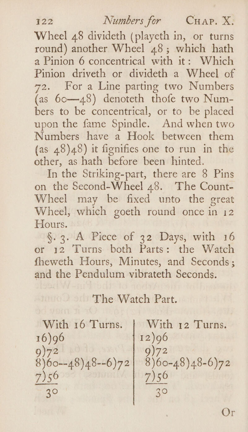 Wheel 48 divideth (playeth in, or turns round) another Wheel 48; which hath a Pinion 6 concentrical with it: Which Pinion driveth or divideth a Wheel of 72. For a Line parting two Numbers (as 60—48) denoteth thofe two Num- bers to be concentrical, or to be placed upon the fame Spindle. And when two Numbers have a Hook between them (as 48)48) it fignifies one to run in the other, as hath before been hinted. In the Striking-part, there are 8 Pins on the Second-Wheel 48. ‘The Count- Wheel may be fixed unto the great Wheel, which goeth round once in 12 Hours. §.3. A Piece of 32 Days, with 16 or 12 Turns both Parts: the Watch fheweth Hours, Minutes, and Seconds; and the Pendulum vibrateth Seconds. The Watch Part. With 16 Turns. With 12 Turns. 16)96 12)96 9)72 9)72 $)60--48)48--6)72| 8)60-48)48-6)72 7)56 7)56 20 30 Or