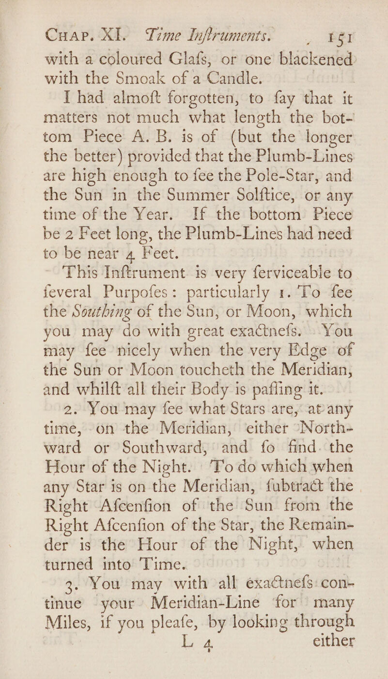 with a coloured Glafs, or one blackened: with the Smoak of a Candle. | I had almoft forgotten, to fay that it matters not much what length the bot- tom Piece A. B. is of (but the longer the better) provided that the Plumb-Lines are high enough to fee the Pole-Star, and the Sun in the Summer Solftice, or any time of the Year. If the bottom Piece be 2 Feet long, the Plumb-Lines had need to be near 4 Feet. This Inftrument. is very ferviceabie to feveral Purpofes: particularly 1. To fee the Southing of the Sun, or Moon, which you may do with great exactnefs. You may fee nicely when the very Edge of the Sun or Moon toucheth the Meridian, and whilft all their Body is pafling it. 2. You ‘may fee what Stars are, at any time, -on the Meridian,’ either “North- ward or Southward, and fo find. the Hour of the Night. To do which when any Star is on the Meridian, fubtract the | Right Afcenfion of the Sun from the Right Afcenfion of the Star, the Remain- der is the Hour of the Night, when turned into Time. , 3. You may with all exactnefs:con- tinue your Meridian-Line ‘for many Miles, if you pleafe, by looking through oar either