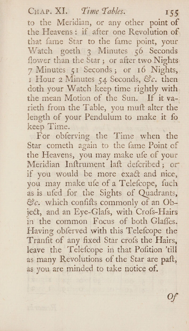 to the Meridian, or any other point of the Heavens: if after one Revolution of that fame Star to the fame point, your Watch goeth 3 Minutes 56 Seconds flower than the Star; or after two Nights: 7 Minutes 51 Seconds; or 16 Nights, : Hour 2 Minutes 54 Seconds, Sc. then doth your Watch keep time rightly with the mean Motion of the Sun. If it va-: rieth from the Table, you muft alter the length of your Pendulum to make it fo keep ‘Time. | For obferving the Time when the Star cometh again to the fame Point of the Heavens, you may make ufe of your Meridian Inftrument laft defcribed; or if you would be more exact and nice, you may make ufe of a Telefcope, fuch as is ufed for the Sights of Quadrants, &amp;c. which confifts commonly of an Ob- ject, and an Eye-Glafs, with Crofs-Hairs in the common Focus of both Glaffes. Having obferved with this Telefcope the Tranfit of any fixed Star crofs the Hairs, leave the ‘Telefcope in that Pofition ’till as many Revolutions of the Star are paft, as you are minded to take notice of. of