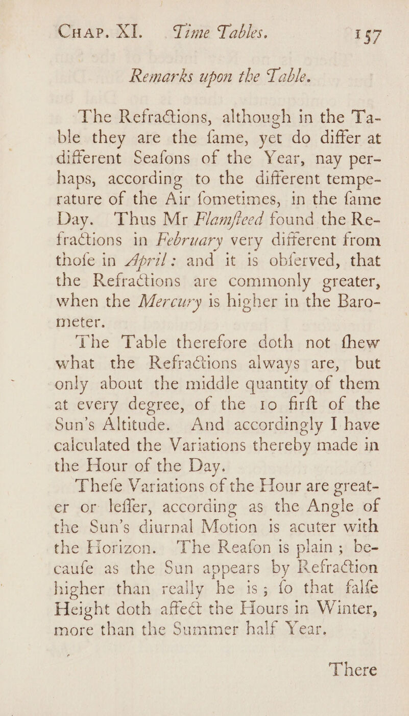 Remarks upon the Table. The Refractions, although in the Ta- ble they are the fame, yet do differ at ifferent Seafons of the Year, nay per- haps, according to the different tempe- rature of the Air fometimes, in the fame Day. ‘Thus Mr Flam/ieed found the Re- fractions in February very different from thofe in April: and it is obferved, that the Refractions are commonly greater, when the Mercury is higher in the Baro- meter. The Table therefore doth not thew what the Refractions always are, but only about the middle quantity of them at every degree, of the 10 firflt of the Sun’s Altitude. And accordingly I have calculated the Variations thereby made in the Hour of the Day. Thefe Variations of the Hour are re er or lefler, according as the Angle of the Sun’s diurnal Motion is acuter with the Horizon. The Reafon is plain; be- caufe as the Sun appears by Refraction higher than really he is; fo that falfe Height doth affect the Hours in Winter, more than the Summer half Year. There