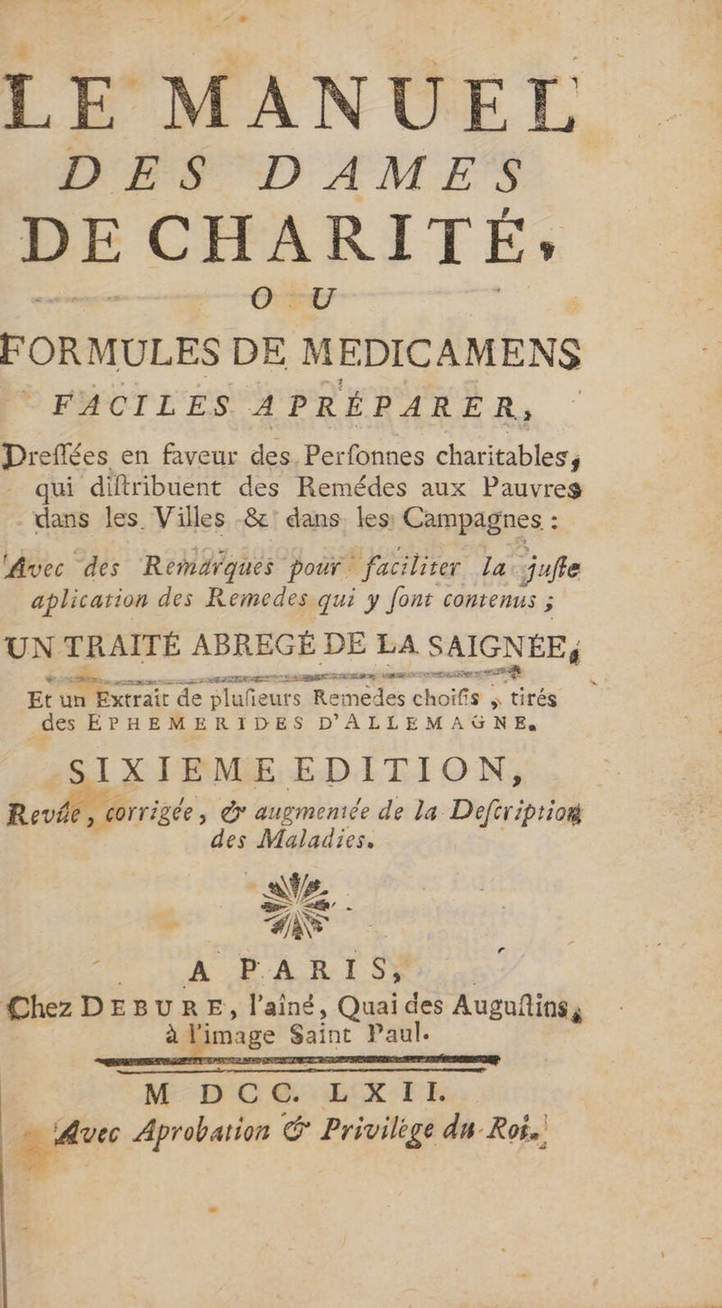 LE MANUEL PES, DAMES DE CHARITÉ», HE FORMULES DE MEDICAMENS © FACILES. A PRÉPARER, | Dreffées en faveur des. Perfonnes charitables, qui diftribuent des Remédes aux Pauvres dans les Villes -&amp;' dans les: Campagnes : Avec des Remarques pour. ` faciliter la. jufle aplication des Remedes qui y font contenus ; UN TRAITÉ ABREGÉ DE LA SAIGNÉE, PINS CHR Re LE 7 RSA, cree sg Et un y DITES de pluñeurs Remedes choifi iS » tirés des ÉPHEMERIDES D'ALLEMAGNE. SIXIEME EDITION, Reve, corrigée &gt; © augmenice de la Deftriptio# des Maladies. AZ, ZN A PARIS, Chez DEBURE, laing, Quai des Auguñins, à l'image Saint Paul. M DC @. WETE É Ave Aprobation © Privilège du Roi.
