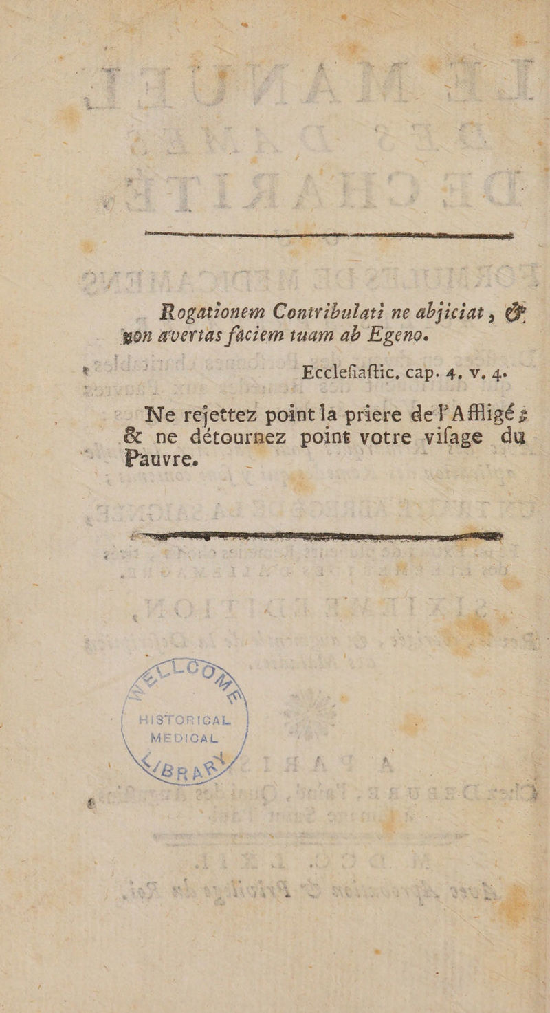 … Rogationem Contribulati ne abjiciat, &amp; won avertas faciem tuam ab Egeno. Ecclefaftic, cap. 4. V. 4. Ne rejettez point la priere del A figé x &amp; ne détournez point votre vifage du Pauvre. À E | HISTORICAL \ pr y 3 ~$ 4 ? i | Ners Ai