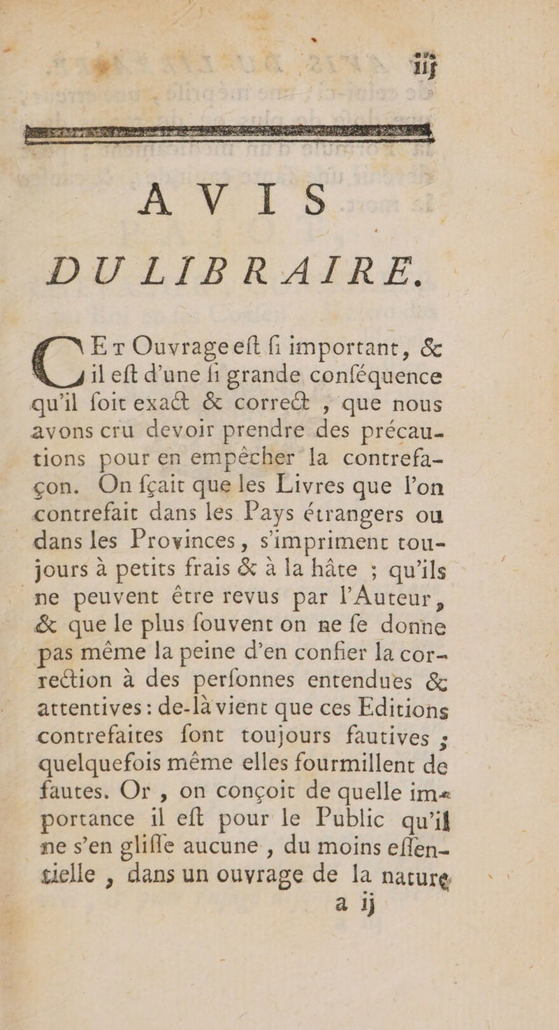 E r Ouvrageeft fi important, &amp; | il eft d’une fi grande conféquence qu'il foit exact &amp; correct , que nous avons cru devoir prendre des précau.… tions pour en empêcher la contrefa- çon. On fçait que les Livres que l’on contrefait dans les Pays étrangers ou &lt; dans les Provinces, s’imprimenc tou- jours à petits frais &amp; à la hâte ; qu'ils ne peuvent être revus par l’Auteur, &amp; que le plus fouvent on ne fe donne pas même la peine d’en confier la cor- rection à des perfonnes entendues &amp; attentives : de-là vient que ces Editions contrefaites font toujours fautives ; quelquefois même elles fourmillent de fautes. Or , on conçoit de quelle ima portance il eft pour le Public qu’il ne s’en glifle aucune , du moins effen- tielle , dans un ouvrage de la nature a ij