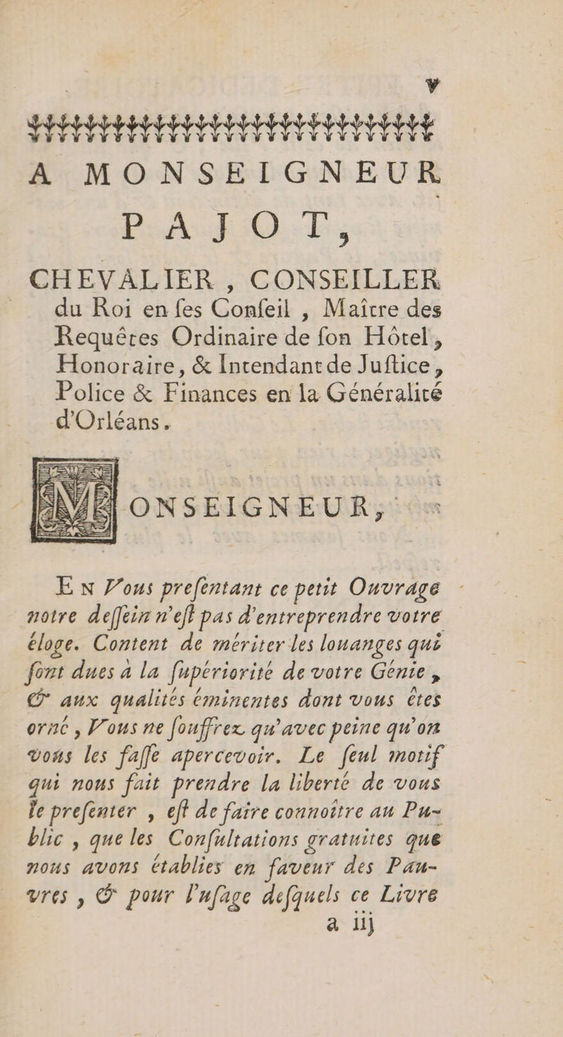 Y SEFESI EEIIE IEEE A MONSEIGNEUR PAn ROAF; CHEVALIER , CONSEILLER du Roi en fes Confeil , Maître des Requêtes Ordinaire de fon Hôtel, Honoraire, &amp; Intendantde Juftice, Police &amp; Finances en la Généralité d'Orléans. NÉ ONSEIGNEUR, «+ S E n Zous prefentant ce petit Ouvrage - notre defein nef pas d'entreprendre votre éloge. Content de mériter les lonanges qui font dues à la fupériorité de votre Génie, © aux qualités Éminentes dont vous êtes orné , Vous ne fouffrex qu'avec peine qu’on vons les fafe apercevoir. Le feul motif qui nous fait prendre la liberté de vous le prefenter , eft de faire connoître au Pu- blic , que les Confultations gratuites que nous avons établies en faveur des Pan- vres , © pour l'ufage defquels ce Livre a 11)