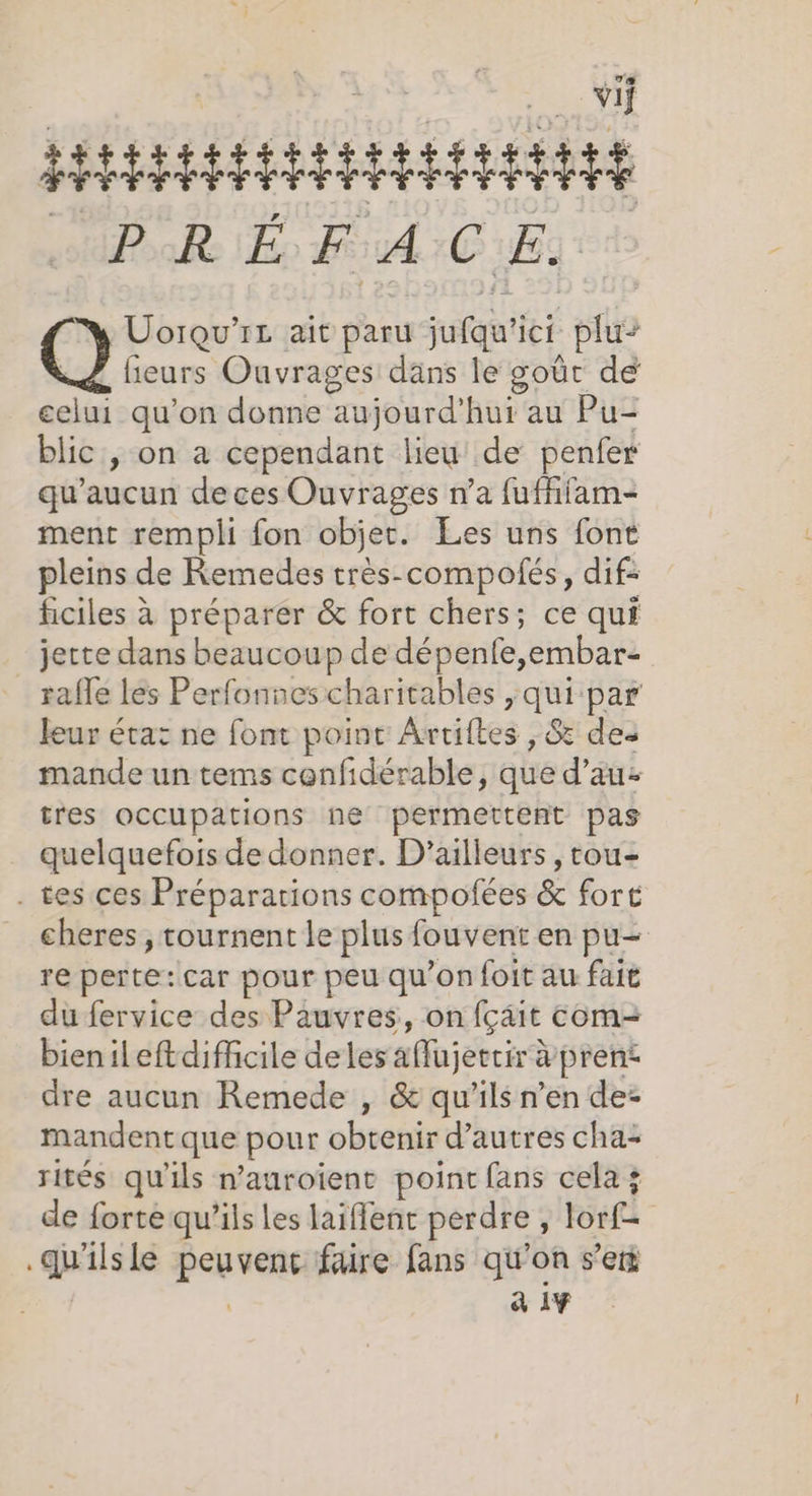 | NA jo; vij FRRSPAS STE ST SES HHHH PRÉFACE. y Uorqu'iz ait paru jufqu'ici plu £ heurs Ouvrages dans le goût dé celui qu’on donne aujourd'hui au Pu- blic, on a cependant lieu de penfer qu'aucun de ces Ouvrages n’a fufhifam- ment rempli fon objet. Les uns font pleins de Remedes très-compolfés, dif: ficiles à préparer &amp; fort chers; ce qui -jette dans beaucoup de dépenfe,embar- raffe les Perfonnescharitables , qui par leur état ne font point Artiftes , &amp; des mande un tems cenfidérable, que d'aus tres occupations ne permettent pas quelquefois de donner. D'ailleurs , tou- . tes ces Préparations compofées &amp; fort cheres, tournent le plus fouvent en pu- re perte: car pour peu qu’on foit au fait du fervice des Pauvres, on fçait com- bienileftdifficile deles affujetcir àpren£ dre aucun Remede , &amp; qu’ils n’en de- mandentque pour obtenir d’autres cha: rités qu'ils n’auroient point fans cela ; de forte qu'ils les laiffent perdre , lorf- .qu'ilsle peuvent faire fans qu'on seit | à 14