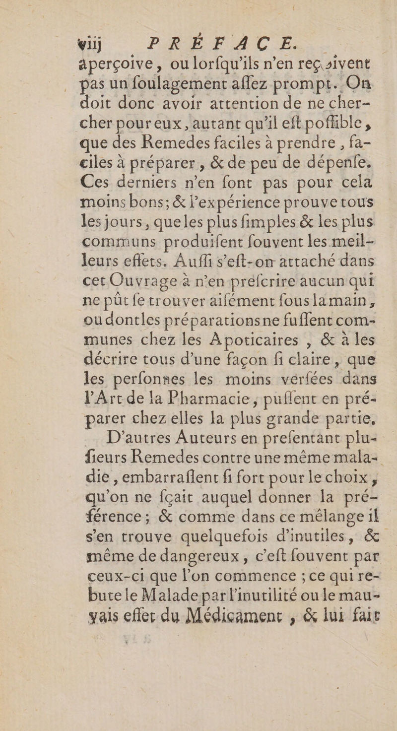 viij PRÉFACE... aperçoive, ou lorfqu’ils n’en reçsivent pas un foulagement aflez prompt. On doit donc avoir attention de ne cher- cher pour eux, autant qu’il eftpofble, que des Remedes faciles à prendre , fa- ciles à préparer , &amp; de peu de dépenie. Ces derniers n’en font pas pour cela moins bons; &amp; l’expérience prouve tous les jours, queles plus fimples &amp; les plus communs produifent fouvent les meil- leurs effets. Aufl s’eft-on attaché dans cet Ouvrage à n’en prefcrire aucun qui ne pût fe trouver aifément fouslamain, ou dontles préparationsne fuffent com- munes chez les Apoticaires , &amp; à les décrire tous d’une façon fi claire, que les perfonnes les moins vérfées dans l'Art de la Pharmacie, puflent en pré- parer chez elles la plus grande partie, .… D'autres Auteurs en prefentant plu- fieurs Remedes contre une même mala- die ,embarraflent fi fort pour le choix, qu'on ne fçait auquel donner la pré- férence; &amp; comme dans ce mélange it s’en trouve quelquefois d'inutiles, &amp; même de dangereux, c’eft fouvent par ceux-ci que l’on commence ; ce qui re- bute le Malade par l’inutilité ou le mau- yais effet du Médicament , &amp; lus fair
