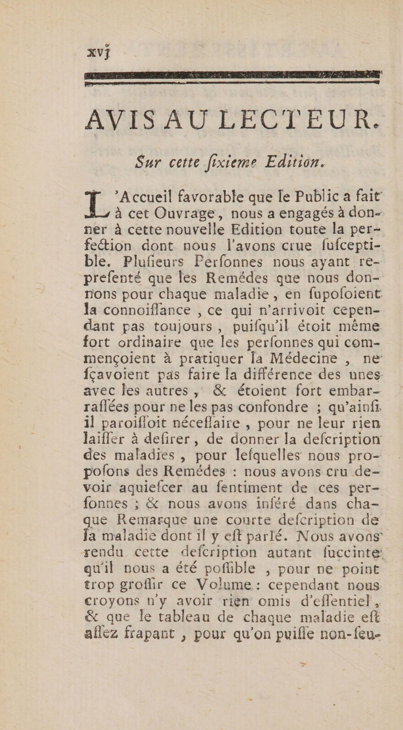 ’ Accueil favorable que le Public a fait à cet Ouvrage, nous a engagés à don- ner à cette nouvelle Edition toute la per- fection dont nous l'avons crue fufcepti- ble. Plufñeurs Perfonnes nous ayant re- prefenté que les Remédes que nous don- nons pour chaque maladie, en fupofoient la connoïflance , ce qui n’arrivoit cepen- dant pas toujours, puifqu'il étoit même fort ordifaire que les perfonnes qui com- mençoient à pratiquer la Médecine , ne fçavoient pas faire la différence des unes avec les autres , &amp; étoient fort embar- raflées pour ne les pas confondre ; qu’ainft il paroïfloit néceflaire , pour ne leur rien laiffer à defirer, de donner la defcription des maladies , pour lefquelles nous pro- pofons des Remédes : nous avons cru de- voir aquiefcer au fentiment de ces per- fonnes ; &amp; nous avons inféré dans cha- que Remarque une courte defcription de Ja maladie dont il y eft parlé. Nous avons rendu cette defcription autant fuccinte: qu'il nous a été poflible , pour ne point trop grofir ce Volume: cependant nous - croyons ny avoir rien omis d’eflentiel, &amp; que le tableau de chaque maladie eft aflez frapant , pour qu'on puifie non-feu- &gt;