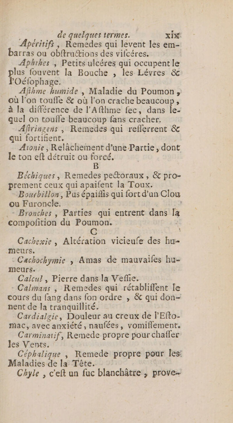 Apéritifs, Remedes qui levent les em- arras ou Obftru&amp;ions des vifcéres. Aphthes , Petits ulcéres qui occupent le plus fouvent la Bouche , les Lévres &amp; lPOéfophage. Afthme humide , Maladie du Poumon, = où l’on touffe &amp; où l’on crache beaucoup, à la différence de l’Afthme fec, dans le- quel on toufle beaucoup fans cracher. Afiringens , Remedes qui reflerrent &amp; qui fortifient. Atonie , Relâchement d’une Partie, dont le ton eft détruit ou forcé. B Béchiques, Remedes pectoraux , &amp; pro- prement ceux qui apallent la Toux. Bourbillon, Pus épais qui fort d'un Clou ou Furoncle. sii e 5h29 .- Bronches , Parties qui entrent dans la _compofition du Poumon. 3 C k Cackexie , Altération vicieufe des hu- meurs. | | Cachochymie , Amas de mauvaifes hu- meurs. Calcul , Pierre dans la Vefe. - Calmans , Remedes qui rétabliffent le cours du fang dans fon ordre , &amp; qui don- nent de la tranquillité. | Cardialgie, Douleur au creux de l'Efto- mac, avec anxiété, naufées, vomiflement. Carminatif, Remede propre pour chafler les Vents. | Céphalique , Remede propre pour les: Maladies de la Tête. Chyle , cef un fuc blanchâtre, prove