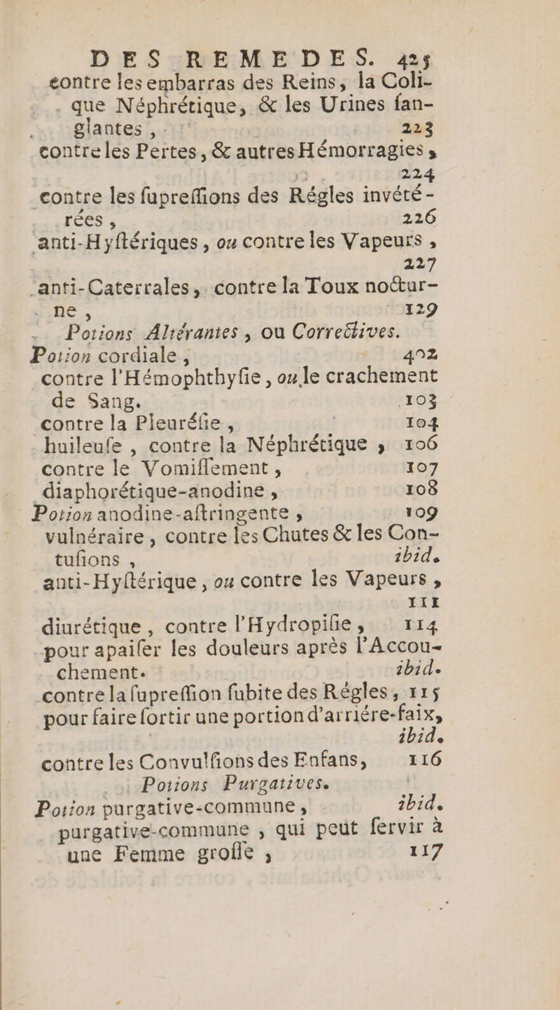 eontre les embarras des Reins, la Coli- que Néphrétique, &amp; les Urines fan- glantes ,. : 223 contre les Pertes, &amp; autres Hémorragies s + 224 contre les fuprefions des Régles invété- aak EES 226 anti-Hyftériques , ou contre les Vapeurs , | 227 anti-Caterrales, contre la Toux noctur- ne , 129 Potions Altéranies , ou Correttives. Potion cordiale , s7 :402 contre l'Hémophthyfe , ou le crachement de Sang. 103 contre la Pleuréfie, 104 huileufe , contre la Néphrétique » 106 contre le Vomiflement, 107 diaphorétique-anodine , 108 Potion anodine-aftringente , 109 vulnéraire , contre les Chutes &amp; les Con- tufions , ibid, anti-Hyftérique , ou contre les Vapeurs , IIE diurétique , contre l’'Hydropilie, © 114 pour apaifer les douleurs après l'Accou- chement. | ibid» contre la fuprefion fubite des Régles, 115 pour faire fortir une portion d’arriére-faix, ibid, contre les Convulfons des Enfans, 116 . &gt;i Potions Purgaiives. | Potion purgative-commune , ibid. purgative-commune , qui peut fervir à une Femme groffe , 117