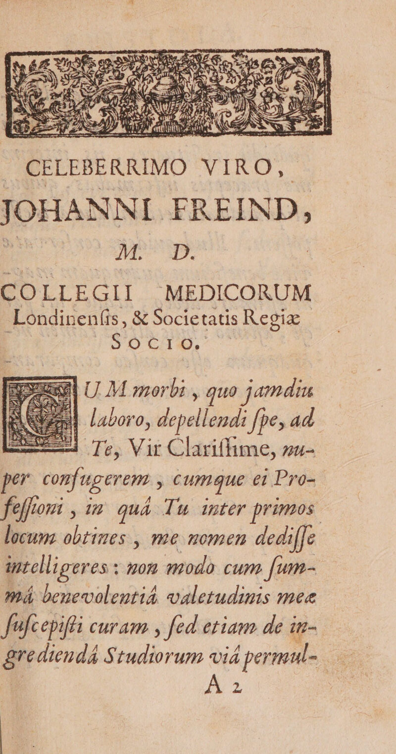 JOHANNI. FREIND, ro Quer COLLEGII MEDICORUM -Londinen(is, & Societatis Regix ODUCID zy U M morbi , quo jamdiu M laboro, depellendi fpe, ad 4 Te, Vir Clariffime, zz- per Com tug eme j cumque ei Pro- feffom , im quá Tu inter primos. locum aus , me momen dedi[Jc antelligeres : mon modo cum fum má benevoleutiá valetudinis mee fufcepifti Cur Am , fed etiam de i u- A 2