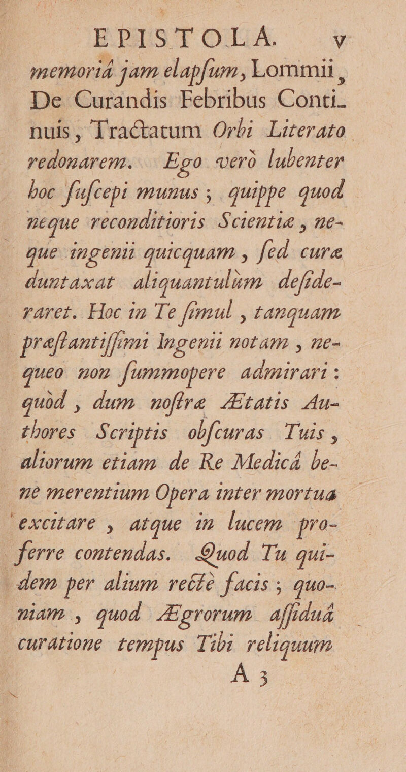 GELS T OXE Á. y memoriá jam elapfum , Lommii , De Curandis Febribus Conti. nuis, Tractatum Orbi Literato. vedonarem. Ego «rà lubeuter boc fufcepi sumus ; quippe quod ntque iilius Scientia , ne- que ingeuii quicquam , fed. cura dustaxat aliquamtulüm | defide- raret. Hoc in Te fimul , t4nguam praflantiffami Ingenii notam , ne- queo uon fummopere. admirari : quid , dum moffre. tatis Au- £hores S criptis obfcuras. Tuis, aliorum etiam. de Re Medicá be- 9e merentium Opera Unter mortua excitare , atque im lucem pro- ferre contendas. | .:Quod. Tu. qui- - dem per alium veifà facis ; quo- mam , quod JEgrorum affdu&amp; curatione tempus Tibi reliquum À 5 RNC