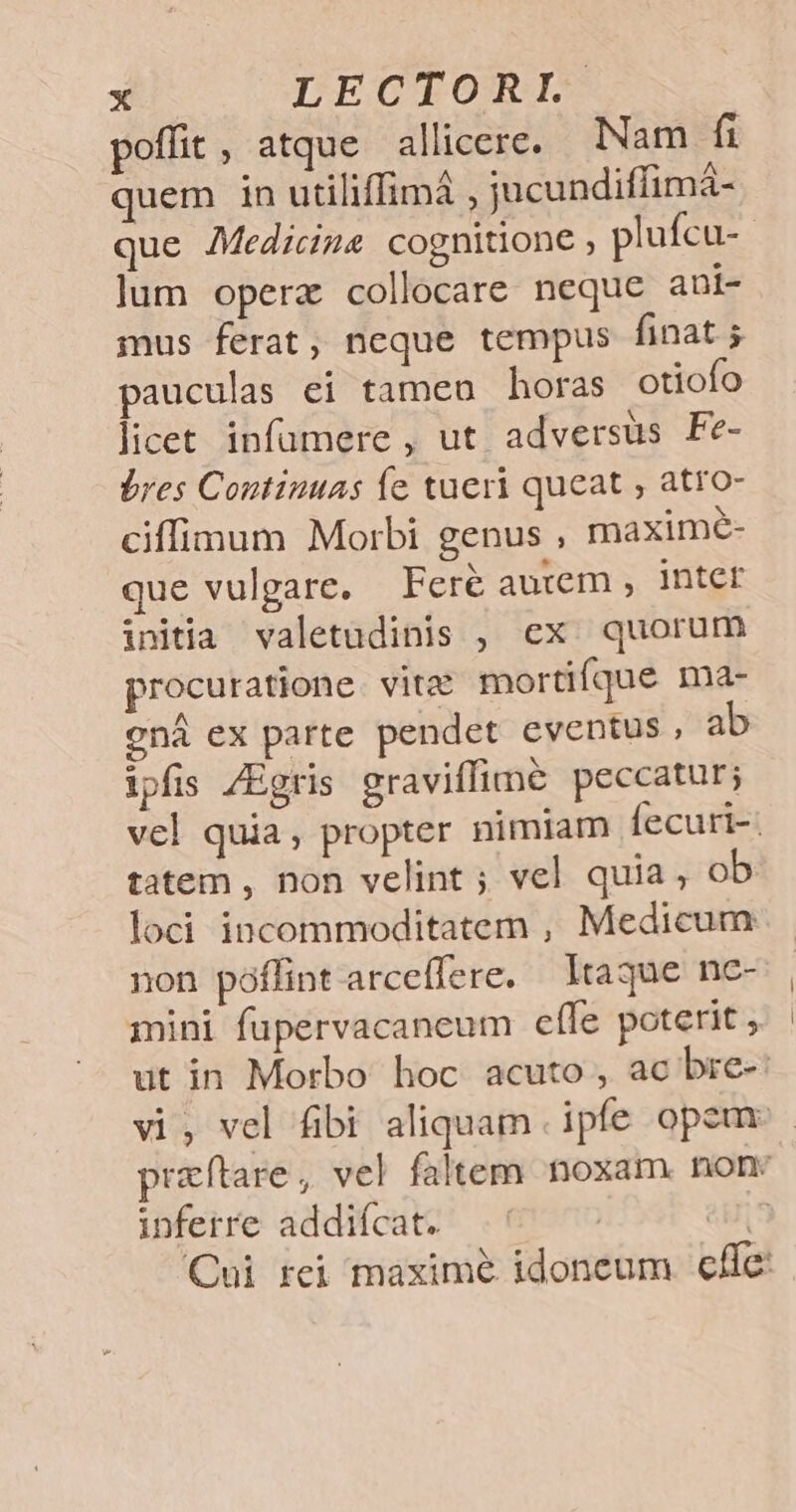 poffit, atque allicere. Nam fi quem in utiliffimá , jucundiffimá- lum opera collocare neque ani- mus ferat, neque tempus finat. 5 pauculas ei tamen horas otiofo licet infümere , ut adversus Fe- bres Continuas íe tueri queat , atro- ciffimum Morbi genus ; maximé- que vulgare, Fere autem , inter initia valetudinis , ex. quorum procuratione vita mortifque ma- cná ex parte pendet eventus, ab ipfis /Egris graviffime peccatur; tatem , non velint ; vel quia, ob loci incommoditatem , Medicum non poffint arceffere. Itaque nc- iini fupervacaneum cffe poterit » ut in Morbo hoc acuto , ac bre- inferre addiícat. | |