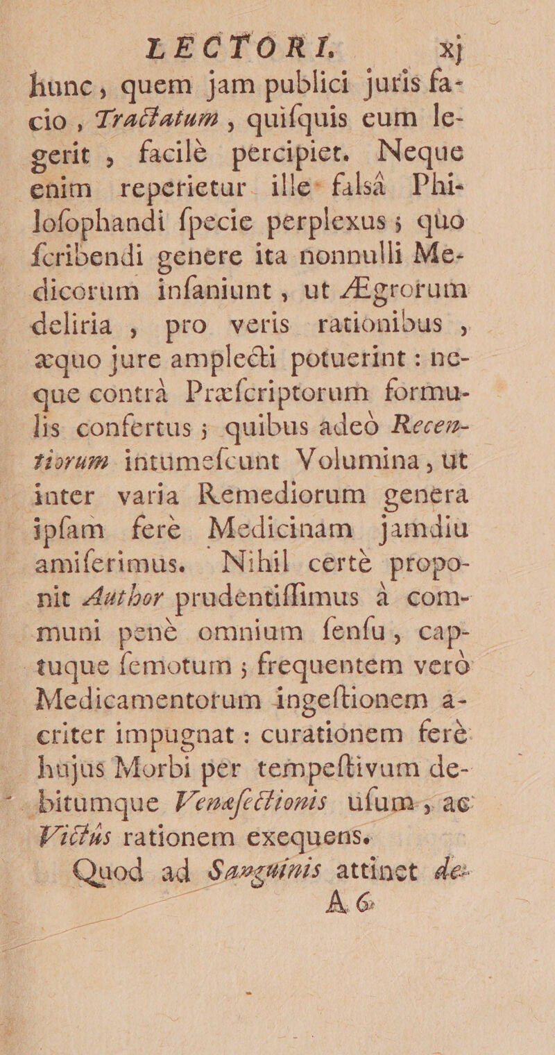 LREGTOEL. x] liunc, quem jam publici juris fa- cio , Zracfatum , quifquis eum le- gerit , facilé percipiet. INeque enim reperietur. ille: falsà Phi- lofophandi fpecie perplexus; quo fÍcribendi genere ita nonnulli Me- dicorum infaniunt , ut ZEgrorum deliria , pro veris rationibus , quo jure amplecti potuerint : nc- que contrà Praxícriptorum formu- lis: confertus ; quibus adeo Recez- ium intüumefcunt Volumina , ut inter varia Remediorum genera ipfam fere Medicinam jamdiu amiferimus. Nihil certé propo- nit /44/ber prudentiffimus à com- muni pené omnium feníu, cap- tuque femotum ; frequentem vero Medicamentotum ingeftionem à- . eriter impugnat : curationem fere —. hujus Morbi per tempelítivum de- bitumque Venefcétionis. üfum-, ac Viii4s rationem exequens. Quod ad S$avewímis attinct. de: Mc E Á. G