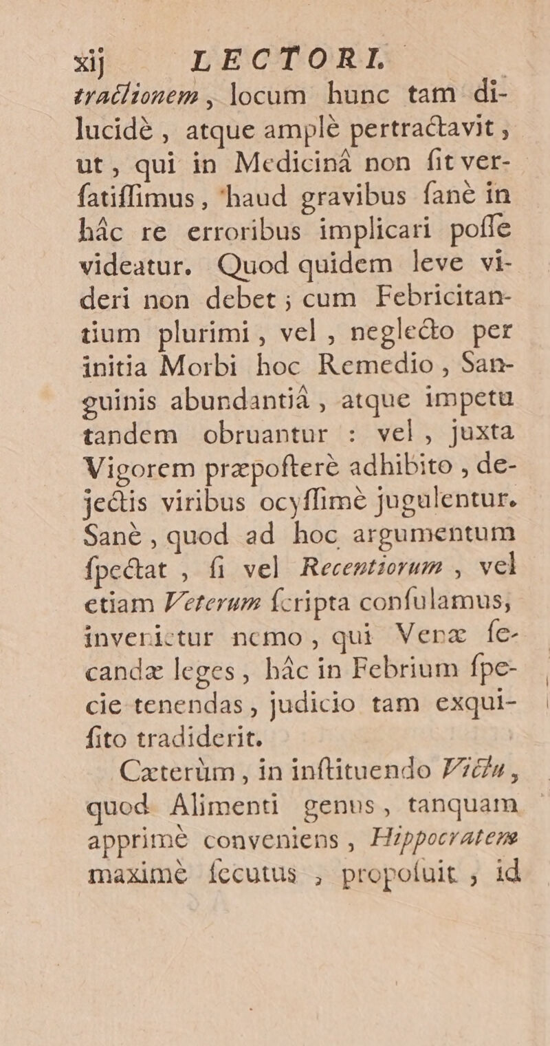 xj | LECTORL traélionem , locum. hunc tam di- lucidé , atque ample pertractavit , ut, qui in Mediciná non fit ver- fatiffimus , haud gravibus fane in hác re erroribus implicari poffe videatur. Quod quidem leve vi- deri non debet; cum Febricitan- tium plurimi , vel , neglecto per initia Morbi hoc Remedio , San- guinis abundantià , atque impetu tandem obruantur : vel, juxta Vigorem praepofteré adhibito , de- je&amp;tis viribus ocyffime jugulentur. Sané, quod ad hoc argumentum fpectat , fi vel Recentiovum , wel ctiam F/eterum Ícripta confulamus, inverictur nomo, qui Verz íc- candz leges, bác in Febrium fpe- cie tenendas , judicio tam exqui- fito tradiderit. Cxterüm , in inftituendo Z7&amp;»w, quod Alimenti genus, tanquam apprime conveniens , Hzppocratens maxime íccutus , propofuit , id