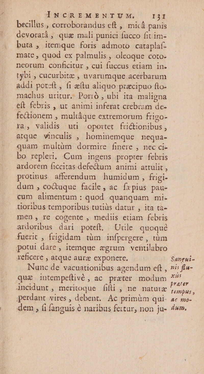 becillus., corroborandus eft ,' micà panis devoratiá , qua mali punici fucco fit im- buta , itemque foris admoto cataplaf- mate, quod ex palmulis , oleoque coto- neorum conficitur , cui fuccus etiam in- tybi , cucurbite , uvarumque acerbarum addi poteft, fi etu aliquo praecipuo fto- machus uritur. Porió , ubi ita maligna eít febris , ut animi inferat crebram de- fectionem , multáque extremorum frigo- ra, validis uu oportet. frictionibus , atque vinculis , hominemque nequa- quam multàm dormire finere , nec ci- bo repleri. Cum ingens propter febris ardorem ficcitas defectum animi attulit, protinus afferendum humidum , frigi- dum , co&uque facile, ac fxpius pau- cum alimentum : quod quanquam mi- uoribus temporibus tutiüs datur , ita tà- men, re cogente , mediis edam febris ardoribus dari poteft, Utile quoque fuerit , frigidam tàm infpergere , tàm potui dare , itemque egrum ventilabro xeficere , atque aurae exponere, Nunc de vacuationibus agendum eft , qua intempeftivé , ac. prater modum Ancidunt , meritoque fifli , ne natutx perdant vires , debent. Ac primàm qui. dem , (i fanguis 6 naribus fertur, non ju- Santui- nis fla- xus prater tempus y AC 90- dup,