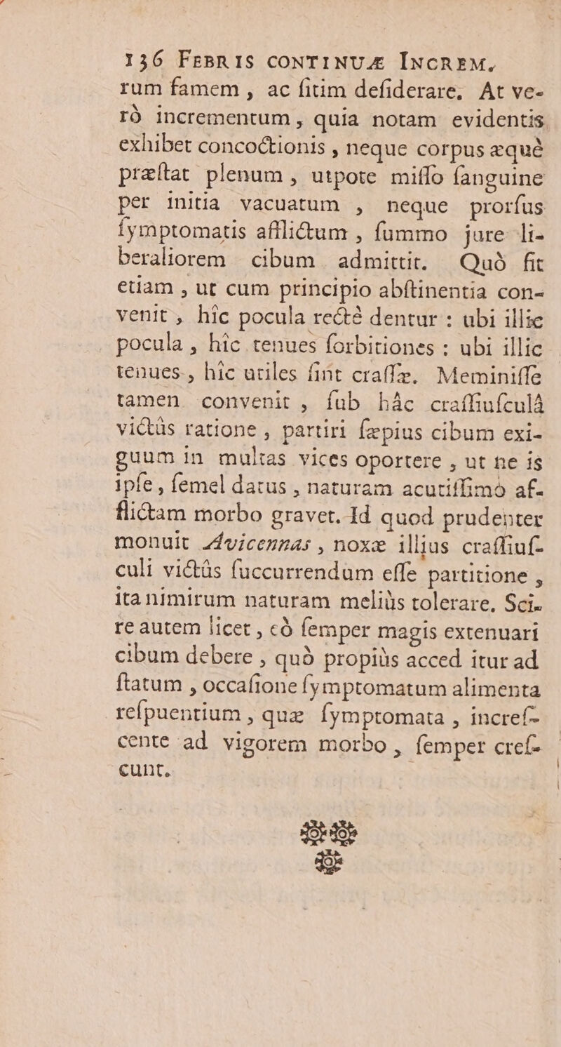 1536 FrBRIS CONTINUA IÍwcREM, rum famem , ac fitim defiderare, At ve- rÓ incrementum, quia notam evidentis. exhibet concoctionis , neque corpus equé praítat plenum , utpote milfo fanguine per initia vacuatum , neque prorfus Íymptomatis afflitum , fummo jure. li- beraliorem | cibum | admittit. — Quo. fit etiam , ut cum principio abftinentia con- venit , hic pocula re&té dentur : ubi illic pocula, hic tenues forbitiones : ubi illic tenues., hic uriles fint craffe.. Meminiffe tamen convenit , fub hác craffiufculà vi&üs ratione , partiri fzpius cibum exi- guum in multas vices oportere , ut ne is ipfe , femel datus , naturam acutiifimó af. flictam morbo graver. Id quod. prudenter monuit z4vicezzas ,noxz illius. craffiuf- culi vi&tás fuccurrendum effe partitione , ita nimirum naturam meliüs tolerare, Sci. re autem licet , có femper magis extenuari cibum debere , quà propiüs acced itur ad flatum , occafione fymptomatum alimenta refpuentium , quz. fymptomata , incref- cente ad vigorem morbo, femper cref- cunt, od o