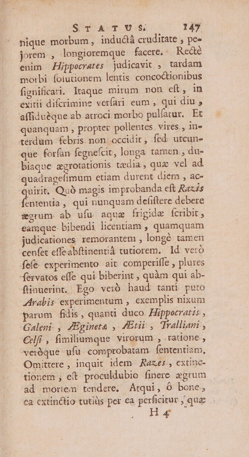 nique morbum, inductà cruditate , pe« jorem , longioremque facere. Re&amp;é enim Zppoecrates judicavit , tardam morbi: folutionem lentis. concoctionibus fignificat. Itaque mirum non eft, in exitii difcrimine verfari eum , qui diu , affiduéque ab atroci morbo pulíatur. Et quanquam , propter pollentes.vires., in« terdum febris. non: occidit, fed: utcun- que forfan fegnefcit, longa tamen , due biaque zgrotationis tedia, quz vel ad. quadragefimum etiam durent diem , ac- quirit, Quà magis improbanda cft Raxás fententia , qui nunquam defiftere debere eorum ab ufu aque frigide fcribit eamque- bibendi licentiam , quamquam judicationes remorantem , longé tamen cenfet effeabftinentá tutiorem. Id: veró fefe. experimento ait comperiffe , plures fervatos effe qui biberint , quàm qui ab- fiinuerint, Ego vetió Todi tanti puto ZArabis experimentum , exemplis nixum parum fidis, quanti duco Hüppocratzs , Galeni. , ZEgineta , Eti , Tralliani , Celfí , fimiliumque virorum , ratione , veróque ufu comprobatam. fententiam, Omittere , inquit idem Razes extinc- tionem ; et proculdubio finere zgrum ad mortem tendere. Atqui, Ó bone, ca cxtinctio tutiüs per ea perficitur ; quz Ha
