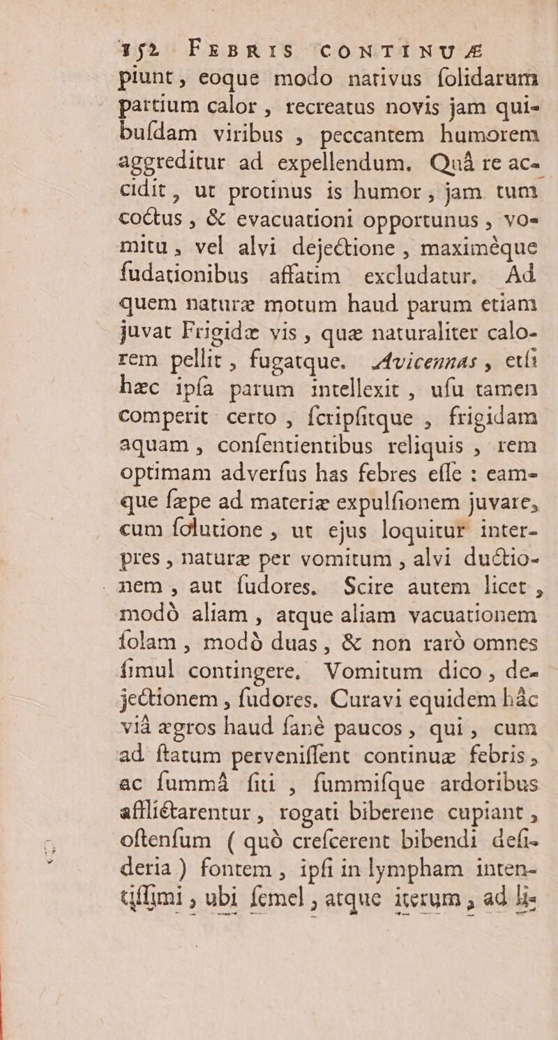piunt, eoque modo narivus folidarum partium calor , recreatus novis jam qui- buídam viribus , peccantem humorem aggreditur ad expellendum. Quá re ac-. cidit, ut protinus is humor , jam. tum coctus , & evacuationi opportunus , vo- mitu, vel alvi dejectione , maximéque fudationibus affatim excludatur. Ad quem naturz motum haud parum etiam juvat Frigidz vis , quz naturaliter calo- rem pellit, fugatque. —4vicenzas , età hec ipíà parum intellexit , ufu tamen comperit certo , fcripfitque ,. frigidam aquam, confententibus reliquis , rem optimam adverfus has febres efle : eam- que fzpe ad materiz expulfionem juvare, cum folutione , ut ejus loquitur inter- pres , naturz per vomitum , alvi du&io- . nem , aut fudores. Scire autem licet. , modó aliam , atque aliam vacuationem íolam , modó duas, & non raró omnes íimul contingere, Vomitum dico, de- jectionem , fudores. Curavi equidem hác vià zgros haud fané paucos, qui, cum ad ftatum perveniffent continuz febris ac fummá fii , fummifque ardoribus affliétarentur, rogati biberene cupiant, oftenfum ( quó crefcerent bibendi defi deria) fontem , ipfi in lympham inten- Gffimi ; ubi femel ; atque. iterum , ad 5i-