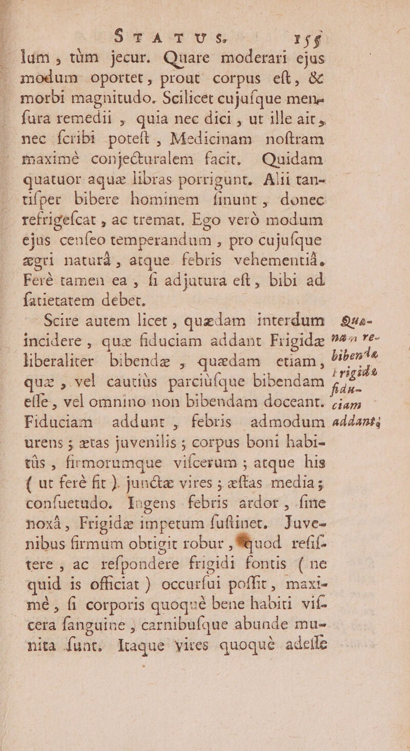STATUS: 1j lum, tàüm jecur. Quare moderari ejus modum oportet, prout corpus eft, & morbi magnitudo. Scilicet cujuíque mene fura remedii , quia nec dici , ut ille ait, nec Ícribt poteft , Medicinam noftram fÍaximé conjecuralem facit, Quidam quatuor aquz libras porrigunt. Alii tan- üfper bibere hominem fÍinunt, donec retrigeícat , ac tremat. Ego veró modum ejus cenfeo temperandum , pro cujufque agri naturd, atque febris vehementid, Feré tamen ea , fi adjatura eft, bibi ad fatietatem debet. | Scire autem licet , quzdam interdum — $sa- incidere , qux fiduciam addant Frigide 9*7 ve- liberaliter bibende , quedam etiam, pure uz , vel cautiüs parciüíque bibendam fda- : elfe, vel omnino non bibendam doceant. 45 Fiduciam addunt , febris admodum a44ans urens ; ztas juvenilis ; corpus boni habi- tüs, firmorumque viícerum ; atque his ( ut feré fit ). june vires ; xftas media; confuetudo. lugens febris ardor, fine noxi, Frigidz impetum fufüinet. Juve- nibus firmum obtigit robur uod refif- tere , ac refpondere frigidi fontis ( ne quid is officiat ) occurfui poffit, maxi- mé, fi corporis quoq» bene habiti. vif- - €era fanguine , carnibufque abunde mu- nita funt. kaque vires quoqué adcife VUES ME mE NER