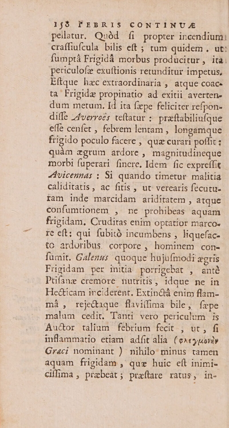 pelatur. Quód fi propter incendium: craffiufcula bilis eft ; tum quidem . ut: fumptá Frigidá morbus producitur, ita; periculofze exuftionis retunditur impetus, Eftque hzc extraordinaria , atque coace ta Frigide propinatio ad exitii averten- dum metum. Id ita fzpe feliciter refpon- diffe 44verroZs teftatur : praftabiliufque efle cenfet , febrem lentam , longamque frigido poculo facere , quz curari poffit ; quàm zgrum ardore , magnitudineque morbi fuperari finere. Idem | fic expreífit 4dvicennas : Si quando timetur. malitia caliditatis, ac fitis , ut' verearis fecutu- ram inde marcidam ariditatem , atque confumtionem , mne prohibeas aquam frigidam, Cruditas enim optatior marco« re eft: qui fubitó incumbens , Iiquefac- tc ardoribus corpore , hominem con- fumit. Galez4s. quoque hujufmodi agris Frigidam per initia porrigebat , anté Puüfíanz cremore nutritis, idque ne in Hecticam irciderent. Extin&amp;á enim flam- mà , rejecaque flivillima bile, frpe. malum cedit. Tanti vero periculum is Au&amp;or taliam febrium fecit. , ut, fi inflammatio etiam adf alia (e»eygovdy Graci nominant ) nihilo: minus tamen aquam frigidam , quz huic eft inimi- ciflima , prabeát; praflare ratus, in-