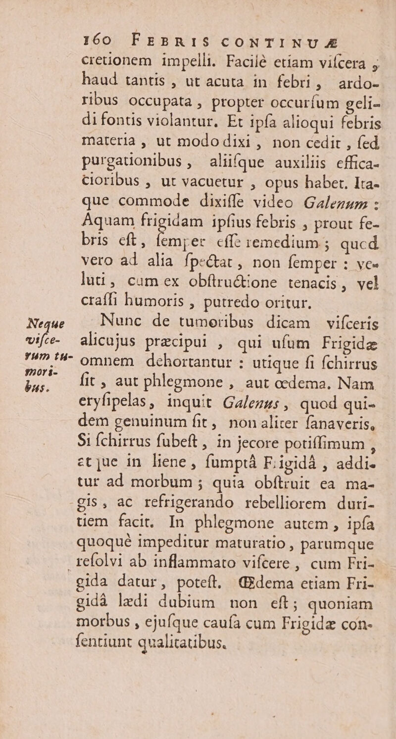 Neque «ifce- Yum tu- 320ri- bus. 160 FEBRIS CONTINUE cretionem impelli. Facilé etiam vifcera ; haud tantis , ut acuta in febri, ardo- ribus occupata , propter occuríum geli- di fontis violantur. Et Ipfa alioqui febris materia , ut mododixi , non cedit , fed purgatonibus, aliifque auxiliis effica- Cioribus , ut vacuetur , opus haber, Ita- que commode dixiffe video Galezum : Aquam frigidam ipfius febris , prout fe- bris eft, femper cffe remedium ; qucd. vero ad alia fpe&amp;tat , non femper : ve- luti, cam ex obftrucione tenacis, vel craffi humoris , putredo oritur. Nunc de tumoeribus dicam vifcerig alicujus praecipui , qui ufum Frigidz omnem dehortantur : utique fi fchirrus fit , aut phlegmone , aut cedema. Nam eryfipelas, inquit Galezus , quod qui- dem genuinum fit, non aliter fanaveris, Si Íchirrus fubeft , in jecore potiffimum , ct jue in liene, fumptà F; igidà , addi- tur ad morbum ; quia obítruit ea. ma- gis, ac refrigerando rebelliorem duri- tiem facit. In phlegmone autem , ipía quoqué impeditur maturatio , parumque gida datur, poteft. GEdema ctiam Fri- gidà ledi dubium non eft; quoniam morbus , ejufque caufa cum Frigida con- fentiunt qualitatibus.